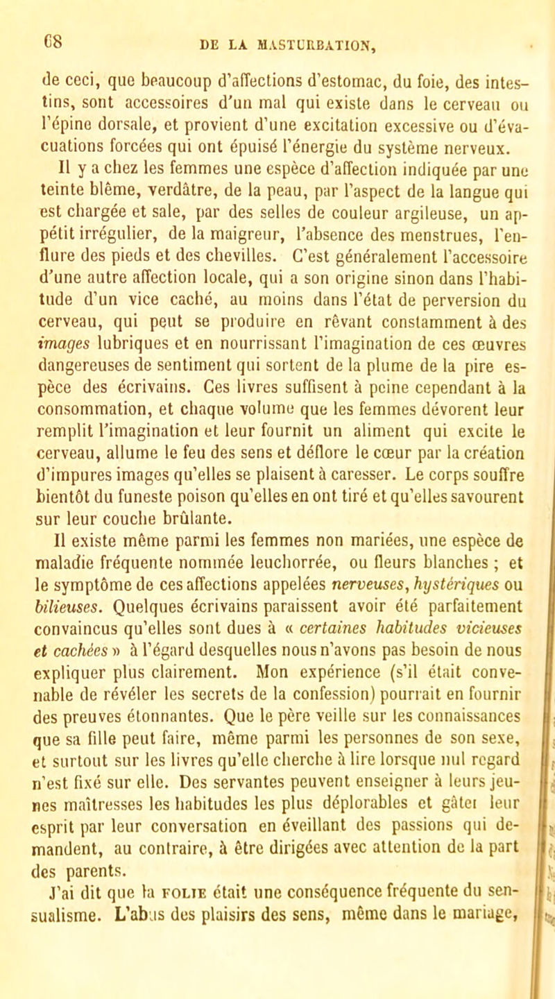 G8 (3e ceci, quo bpaucoup d’affections d’estomac, du foie, des intes- tins, sont accessoires d'un mal qui existe dans le cerveaii on I’dpino dorsale, et provient d’une excitation excessive ou d’eva- cuations forcees qui ont dpuisd I’energie du systeme nerveux. II y a chez les femmes une espece d’affection indiqude par une teinte bleme, verdatre, de la peau, par I’aspect de la langue qui est chargee et sale, par des selles de couleur argileuse, un ap- petit irregulier, de la maigreur, I’absence des menstrues, I'en- flure des pieds et des chevilles. G’est g^neralement I’accessoire d'une autre affection locale, qui a son origine sinon dans I’habi- tude d’un vice cache, au raoins dans I’dtat de perversion du cerveau, qui pent se produire en revant constamment h des images lubriques et en nourrissant I’imagination de ces oeuvres dangereuses de sentiment qui sortent de la plume de la pire es- pece des ecrivains. Ces livres suffisent a peine cependant a la consommation, et chaque volume que les femmes devorent leur remplit Timagination et leur fournit un aliment qui excite le cerveau, allume le feu des sens et dellore le coeur par la creation d’impures images qu’elles se plaisent a caresser. Le corps souffre bientdt du funeste poison qu’elles en ont tire et qu’elles savourent sur leur coucbe brulante. II existe m6me parmi les femmes non mariees, une espece de maladie frequente nominee leucliorree, ou fleurs blanches ; et le symptomede ces affections appelees nerveuses,hysteriques ou bilieuses. Quelques ecrivains paraissent avoir ete parfaitement convaincus qu’elles sont dues a « certaines habitudes vicieuses et cacMes w & I’dgard desquelles nous n’avons pas besoin de nous expliquer plus clairement. Mon experience (s’il etait conve- nable de rdvdler les secrets de la confession) pourrait en fournir des preuves etonnantes. Que le pere veille sur les connaissances que sa fille pent faire, meme parmi les personnes de son sexe, et surtout sur les livres qu’ellc cliercbe il lire lorsque nul regard ii’est fixe sur elle. Des servantes peuvent enseigner a leurs jeu- nes maitresses les habitudes les plus ddplorables et gatci leur esprit par leur conversation en dveillant des passions qui de- mandant, au contraire, ii 6tre dirigdes avec attention de la part des parents. J’ai dit que la folie etait une consequence frdquente du sen- sualisme. L’abus des plaisirs des sens, mdme dans le mariage,