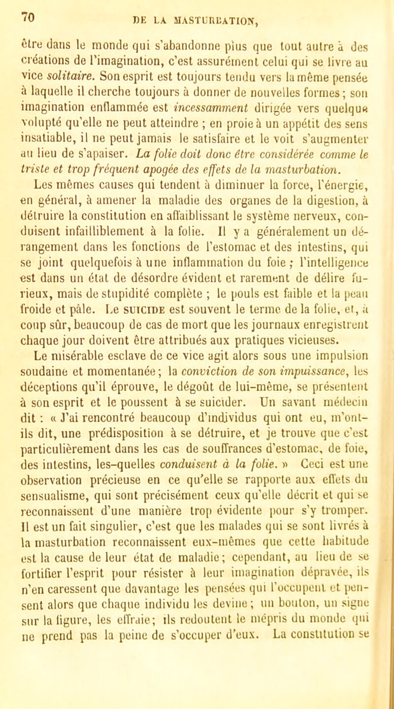 elre clans le raonde qui s’abandonne plus que lout aulre a des creations de I’imaginalion, c’est assurement celui qui se livie au vice solitaire. Son esprit est toujours teiidu vers lameme pensee a laquelle il clierche toujours a donner de nouvellos formes; son imagination entlammee est incessamment dirigee vers quelque volupte qu’elle ne peut atteindre ; en proieil un appetit des sens insatiable, il ne peut jamais le satisfaire et le voit s’augmenler au lieu de s’apaiser. La folie doit done dtre consideree comma le trisle et trop frequent apogee des effets de la masturbation. Les inemes causes qui lendent a diminuer la force, I’energie, en general, a amener la maladie des organes de la digestion, a delruire la constitution en afl'aiblissant le systeme nerveux, con- duisent infailliblement a la folie. II y a generalement un de- rangement dans les fonclions de I’estomac et des intestins, qui se joint quelquefois a line inflammation du foie; I’intelligence est dans un elat de d^sordre Evident et rarement de delire fu- rieux, mais destupidite complete ; le pouls est faible et la peaii froide ct pale. Le suicide est souvenl le termc de la folie, et, a coup sur, beaucoup de cas de mort que les journaux enregistrenl chaque jour doivent elre attribues aux pratiques vicieuses. Le miserable esclave de ce vice agit alors sous une impulsion soudaine et momentanee; la conviction de son impuissance, les deceptions qu’il eprouve, le degout de lui-meme, se presenleiit a son esprit et le poussent ci se suicider. Un savant medeciii dit; tt J’ai rencontre beaucoup d’mdjvidus qui ont eu, m’onl- ils dit, une predisposition a se d^truire, et je trouve qne c’est particulierement dans les cas de souffrances d’estomac, de foie, des intestins, les-quelles conduisent d la folie. » Ceci est une observation precieuse en ce qu'elle se rapporle aux efl'els du sensualisme, qui sent precisement ceux qu’elle decrit et qui se reconnaissent d’une maniere trop evidente pour s’y tromper. 11 estun fait singulier, c’est que les malades qui se sonl livres a la masturbation reconnaissent eux-niemes que cetle habitude est la cause de leur etat de maladie; cepeniiant, au lieu de se fortifier I’esprit pour resister ci leur imagination ddpravee, ils n’en caressent que davanlage les pensees qui I’uccupenl et pen- sent alors que chaque individu les devine; un bouton, un signe sur la ligure, les elTraie; ils redoulent le mepris du monde qui ne prend pas la peine de s’occuper d’eux. La consUtulion se
