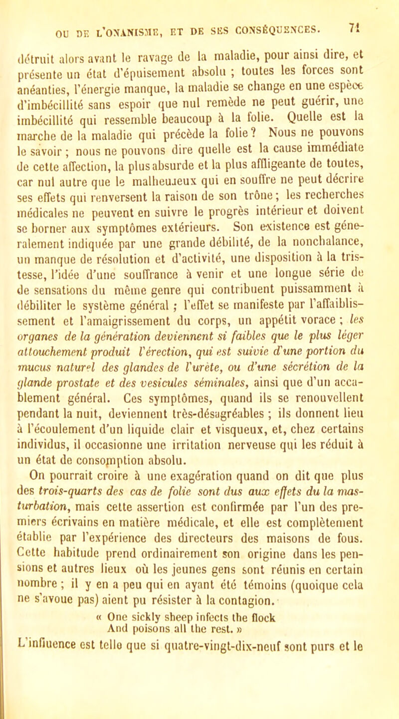 7! (Idlruit alors avant le ravage de la maladie, pour ainsi dire, et presente un etat d’epuisenient absolii j toutes les forces sont aneanties, I’energie manque, la maladie se change en une espect d’imbdcillit6 sans espoir que nul remede ne peut guerir, une imb^cillite qui ressemble beaucoup ^ la folie. Quelle est la marche de la maladie qui precede la folie ? Nous ne pouvons le savoir; nous ne pouvons dire quelle est la cause immediate de cetle affection, la plusabsurde et la plus aflligeante de toutes, car nul autre que le malbeujeux qui en souffre ne peut decrire ses elTets qui renversent la raison de son tr6ne; les recherches medicales ne peuvent en suivre le progres interieur et doivent se borner aux symptomes exterieurs. Son existence est gene- ralement indiquee par une grande d^bilitd, de la nonchalance, un manque de resolution et d’activite, une disposition h la tris- tesse, I’idee d’une souffrance & venir et une longue serie de de sensations du memo genre qui contribiient puissamment a (lebiliter le systeme general ; I’effet se rnanifeste par I’affaiblis- sement et I’amaigrissement du corps, un appetit vorace ; les organes de la generation deviennent si faibles que le plus leger altouchement produit Verection, qui est suivie d'une portion du inucus naiurel des glandes de I'urete, ou d’une secretion de la glande prostate et des vesicules seminales, ainsi que d’un acca- blement general. Ces symptdmes, quand ils se renouvellent pendant la nuit, deviennent tr6s-d^sagr4ables ; ils donnent lieu a I’ecoulement d’un liquide clair et visqueux, et, chez certains individus, il occasionne une irritation nerveuse qui les rdduit ii un etat de consopiption absolu. On pourrait croire h. une exageration quand on dit que plus des trois-quarts des cas de folie sont dus aux ef[ets du la nms- turbation, mais cette assertion est confirmee par I’un des pre- miers 4crivains en matiere medicale, et elle est completement etablie par I’experience des directeurs des maisons de fous. Cette habitude prend ordinairement son origine dans les pen- sions et autres lieux ou les jeunes gens sont reunis en certain nombre ; il y en a peu qui en ayant ete t^moins (quoique cela ne s’avoue pas) aient pu rdsister ii la contagion. M One sickly sheep infects the flock And poisons all the rest. » L’infiuence est tello que si quatre-vingt-dix-neuf sont purs et le