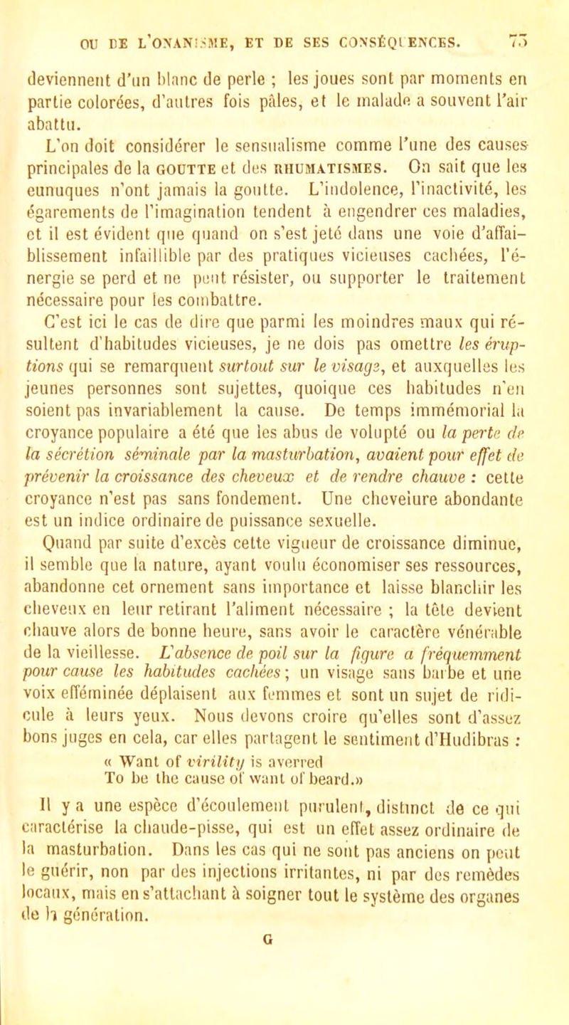 devienneiit d’un Wane ile perle ; les joues sent par moments en partie colorees, d’anlres fois pales, et le malade a soiivent I’air abattii. L’on doit considerer le sensiialisme comme I’une des causes principales de la goutte et des uhumatismes. On sait que les eunuques n’ont jamais la goiitte. L’indolence, rinactivitd, les ^garements de rimagination tendent a engendrer ces maladies, et il est evident que qiiand on s’est jelc dans une voie d’alTai- blissement infaillible par des pratiques vicieuses cachees, I'e- nergie se perd et ne pent rdsister, on supporter le traitement necessaire pour les combattre. C’est id le cas de dire que parmi les moindres maux qui re- sultent d'habitudes vicieuses, je ne dois pas omettre les erup- tions qui se remarquent surlout sur le visage, et auxquelles les jeunes personnes sent sujettes, quoique ces habitudes n’en soient pas invariablement la cause. De temps immemorial la croyance populaire a de que les aims de volupte ou la perte de la secretion seminale par la masturbation, avaient pour effet da prevenir la croissance des cheveux et de rendre chauve : cette croyance n’est pas sans fondement. Une cheveiure abondante est un indice ordinaire de puissance sexuelle. Quand par suite d’exces cette vigueur de croissance diminuc, il semble que la nature, ayant voulu economiser ses ressonrees, abandonne cet ornement sans importance et laisse blanchir les cheveux en leur retirant I’aliment necessaire ; la tete devient chauve alors de bonne beure, sans avoir le caracterc venerable de la vieillesse. L'absence de poll sur la figure a frequemment pour cause les habitudes cachees \ un visage sans bai be et une voix effeminee deplaisent aux femmes et sont un sujet de ridi- cule a leurs yeux. Nous devons croire qu’elles sont d’assez bons juges en cela, car dies partagent le sentiment d’Hudibras ; « Want of viriliti) is averred To be the cause of want of beard.» II y a une espece d’ecoulement puruleni, distinct de ce qui caracterise la chaude-pisse, qui est un effet assez ordinaire de la masturbation. Dans les cas qui ne sont pas anciens on pent le gudir, non par des injections irritantes, ni par des rcm6des locaux, mais en s’attachant it soigner tout le systeme des organes de h generation. G