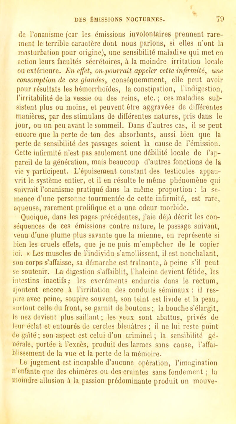 lie ronaiiismc (car les emissions involontaires prennent rare- tnenl le terrible caraclere doiit nous parlons, si elles n’ont la masturbation pour origine), une sensibilit6 maladive qui meten action leurs facultes secretoires, a la moindre irritation locale ou ext^rieure. En effet, on pourrait appeler cette infirmite, une consomption de ces glandes, consequemment, elle pent avoir pour resultats les hemorrhoides, la constipation, I’indigestion, i’irritabilil6 de la vessie ou des reins, etc.; ces maladies sub- sistent plus ou moins, et peuvent eire aggravees de diffdrenles manieres, par des stimulans de dillerentes natures, pris dans le jour, ou un peu avant le sommeil. Dans d’autres cas, il se pent encore que la perte de ton des absorbants, aussi bien que la perte de sensibilite des passages soient la cause de remission. Cette infirmite n’est pas seulement une debilitd locale de I’ap- pareil de la generation, mais beaucoup d’autres functions de la vie y participent. L’epuiseraent constant des testicules appau- vrit le systeme enlier, et il en resulte le m6me pb^nomene qui suivrait Tonanisme pratiqud dans la meme proportion : la sc- inence d’une personne tourment^e de cette infirmite, est rare, aqueuse, rarement prolifique et a une odeur rnorbide. Quoique, dans les pages precedentes, j’aie deja decrit les con- sequences de ces emissions contre nature, le passage suivant, venu d’une plume plus savante que la mienne, en reprdsente si bien les cruels effets, que je ne puis m’empecber de le copier ici. « Les muscles de I’individu s’amollissent, il est nonchalant, son corps-s’affaisse, sa demarche est trainante, a peine s’il pent se soutenir. La digestion s’afTaiblit, Tbaleine devient fdtide, les intestins inactifs; les excrements endurcis dans le rectum, ajoutent encore a I’irritation des conduits seminaux : il res- ji.re avec peine, soupire souvent, son teint est livide et la peau, surtout celle du front, se garnit de boutons; la bouches’dlargit, le nez devient plus saillaut; les yeux sont abattus, privds de leur eclat et enloures de cercles bleualres; il ne lui reste point de gaile; son aspect est celui d’un criminel; la sensibilite g6- nerale, portdc a I’exces, produit des larmes sans cause, I’affai- blissement de la vue et la perte de la mdmoire. Le jugement est incapable d’aucune opdralion, rimaginaliou n’enfanle que des cbimeres ou des crainles sans fondemeiit ; la moindre allusion ii la passion predominante produit un mouve-