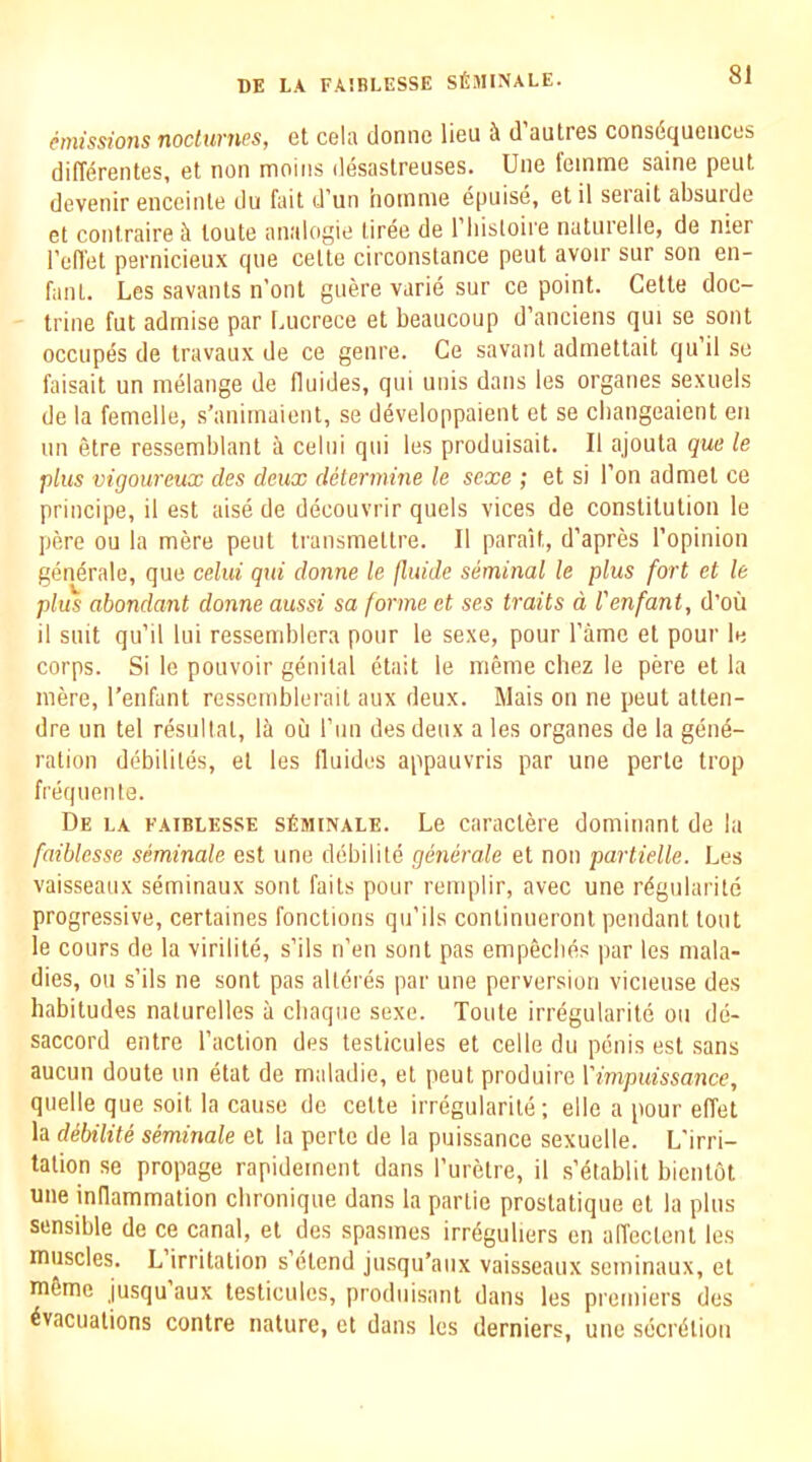 hnissions nocturnes, et cela domic lieu ii d autres consdqueiiccs diflerentes, et non moins desastreuses. Une femme saine pent devenir enceinte du fait d’un iioinme epuise, etil serait absurde et contraire ci toute analogic tiree de riiisloire natnrelle, de nier I’efl'et pernicieux qne celte circonstance pent avoir sur son en- fant. Les savants n’ont giiere varie sur ce point. Cette doc- trine fut adrnise par I.ucrece et beaucoup d’anciens qui se sent occupes de travaux de ce genre. Ce savant admettait quil so faisait un melange de fluides, qui unis dans les organes sexuels de la femelle, s’animaient, se d^veloppaient et se cbangeaient eii un etre ressemblant ii celiii qui les produisait. II ajouta quc le plus vigoureux des deux determine le sexe ; et si Ton ad met ce principe, il est aise de decouvrir quels vices de constitution le pere ou la mere pent transmettre. II parait, d’apres ropinion generale, quo celui qui donne le fluide seminal le plus fort et le plus abondant donne aussi sa forme et ses traits d I'enfant, d’ou il suit qu’il lui ressemblera pour le sexe, pour I’ame et pour lo corps. Si le pouvoir genital etait le meme chez le pere et la mere, I’enfant ressemblerait aux deux. Mais on ne pent atten- dre un tel resultal, la ou run des deux a les organes de la gene- ration debililes, el les fluides appauvris par une perte trop frequente. De la eaiblesse sSminale. Le caractere dominant de la faihlesse seminale est une debilite generale et non partielle. Les vaisseaux seminaux sont fails pour remplir, avec une regularile progressive, certaines fonctions qii’ils conlinueronl pendant tout le cours de la virilite, s’ils n’en sont pas empeclids par les mala- dies, ou s’ils ne sont pas alleres par une perversion vicieuse des habitudes nalurclles a cliaqne sexe. Toute irregularite ou de- saccord entre Taction des testicules et celle du penis est sans aucun doute un etat de rnaladie, et peut produire Vimpuissance, quelle que soit la cause de cette irregularite ; elle a pour effet la debilite seminale et la perte de la puissance sexuelle. L'irri- talion se propage rapidement dans Turelre, il s’etablit bicntot une indammation cbronique dans la panic prostatique et la plus- sensible de ce canal, et des spasmes irrdguliers en affectent les muscles. L irritation s’etend jusqu’anx vaisseaux seminaux, et m6me jusquaux testicules, produisant dans les pi'emiers des Evacuations conlre nature, et dans les derniers, une secrEliou