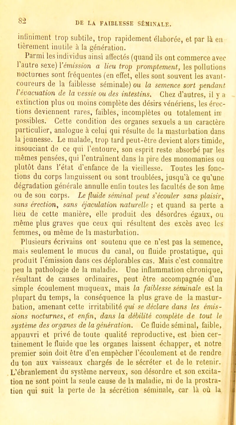 8“2 inliniment li'op sublile, trop rapidement elaborde, et par li eii tieremeiil iiuiLile ii la generation. Parmi lesindividus ainsi affeclcs (quand ils ont commerce avec 1 autre Rexa) Vdmission a lieu trop promptement, les pollutions nocturnes sont frequentes (en effet, elles sont souvent les avanl- coureurs de la fuiblesse sdminale) ou la semence sort pendant I evacuation de la vessie ou des intestins, Chez d’autres, il y a extinction plus ou moins complete des desirs veneriens, les erec- tions deviennent rares, faibles, incompletes ou totalement in? possibles. Cette condition des organes sexuels a un caractere particulier, analogue a celui qui resulte de la masturbation dans la jeunesse. Le malade, trop lard peut-etre devient alors timide, insouciant de ce qui I’entoure, son esprit resle absorbe par les inemes pensees, qui I’entrainent dans la pire des monomanies ou plutSt dans I’etat d’enfance de la vieillesse. Toutes les func- tions du corps languissent ou sont troubiees, jusqu’a ce qu’une degradation generale annulle enlin toutes les faculies de son ame ou de son corps. Le fluide seminal peut s'ecouler sans plaisir, sans erection, sans ejaculation naturelle ; et quand sa perte a lieu de cette maniere, elle produit des desordres dgaux, ou memo plus graves que ceux qui resultent des exces avec les femmes, ou memo de la masturbation. Plusieurs ecrivains ont soutenu que ce n’est pas la semence, mais seulement le mucus du canal, ou fluide prostalique, qui produit remission dans ces deplorables cas. Mais c’est connaitre peu la pathologie de la maladie. Uue inflammation cbronique, resultant de causes ordinaires, peut etre accompagnee d’un simple ecoulement muqueux, mais la faiblesse seminale est la pliipart du temps, la consequence la plus grave de la mastur- bation, amenant cette irritabilite qui se declare dans les emis- sions nocturnes, et enfin, dans la dibiUte complete de tout le systeme des organes de la generation. Ce fluide seminal, faible, appauvri et prive de toute qualiie reproductive, est bien cer- tainement le fluide que les organes laissent ediapper, et notre premier soin doit etre d’en empedier recoulement et de rendre du ton aux vaisseaux charges de le secreter et de le retenir. L’ebranlement du systeme nerveux, son desordre et son excita- tion ne sont point la seule cause de la maladie, ni de la prostra- tion qui suit la perte de la secretion seminale, car le oil la