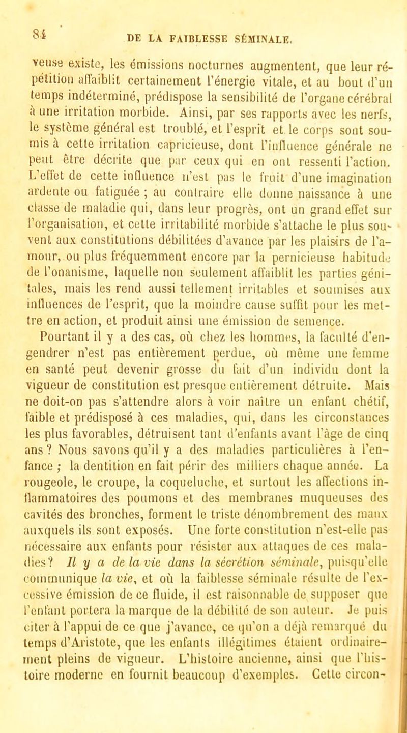 8i veuse existe, les emissions nocturnes augmenlent, que leur rd- petilion affaiblit certainement I’energie vitale, et au bout il’mi temps inddterrnine, predispose la sensibilitd de I’organo cerebral a une irritation morbide. Ainsi, par ses rapports avec les nerfs, le systdme gdndral est trouble, el I’esprit et le corps sont sou- mis a celle irritation capricieuse, dont rinfluence gdnerale ne pent etre decrite que par ceux qui en out ressenli I’action. L elTet de cette influence n’osl pas le fruit d’une imagination ardente ou I'aliguee ; au coniraire elle dunne naissance a une classe de rnaladie qui, dans leur progres, ont un grand effet sur rorganisalion, et celle irritabilitd morbide s’attaclie le plus sou- vent aux constitutions debilitees d’avance par les plaisirs de I’a- mour, ou plus frequemraent encore par la pernicieuse habitude de ronanisme, laquelle non seulemenl alTaiblit les parlies geni- tales, mais les rend aussi tellement irrilables et soumises aux inlluences de I’esprit, que la moindre cause suffit pour les mel- Ire en action, el produit ainsi une emission de semence. Pourtant il y a des cas, ou chez les liommes, la faculte d'en- gendrer n’est pas entierement perdue, oil meme une femme en sante peut devenir grosse du fait d’un individu dont la vigueur de constitution est presque entierement delruile. Mais ne doit-on pas s’attendre alors a voir naitre un enfant chetif, i'aible et predispose ces maladies, qui, daus les circonslauces les plus favorables, detruisent taut d’enfants avant Page de cinq ans? Nous savons qu’il y a des maladies particulieres a I’en- I'ance ; la dentition en fait perir des milliers chaque anneu. La rougeole, le croupe, la coqueluche, et surlout les affections in- llammatoires des poumons et des membranes muqueuses des cavites des broncbes, ferment le triste ddnombrement des niaux auxquels ils sont exposes. Une forte constitution n’est-elle pas necessaire aux enfants pour resister aux attaques de ces mala- dies? II y a delavie dans la secretion semfna/c, puisqu'elle communique la vie, et ou la faiblesse semiiiale resulte de I’ex- cessive Emission de ce fluide, il est raisonnable de supposer quo I’enfant portera la marque de la debilite de son aulenr. .le puis oiler it I’appui de ce que j’avance, cc qu’on a deji reman|ue du temps d’Arislote, que les enfants illegitimes dtaient ordinaire- iiient pleins de vigueur. L’histoire anciennc, ainsi que I'liis- toire moderne en fournil beaucoup d’exemplcs. Cette circon-