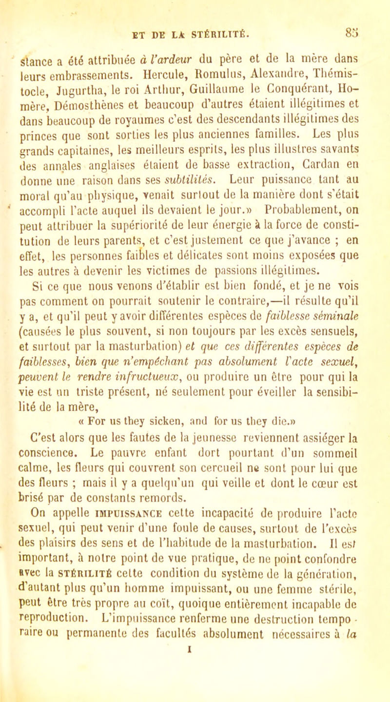 stance a et^ attribnee d I’ardeur du pere et de la mere dans leurs embrassements. Hercule, Romulus, Alexandre, Themis- tocle, Jugurtba, le roi Arthur, Guillaume le Conqudrant, Ho- mere, Demosthenes el beaucoup d’autres elaient illegitimes et dans beaucoup de royaumes c’est des descendants illegitimes des princes que sont sorties les plus anciennes families. Les plus grands capitaines, les meilleurs esprits, les plus illustres savants des annales anglaises elaient de basse extraction. Cardan en donne une raison dans ses sublililes. Leur puissance lant au moral qu’au physique, venait surlout de la maniere dont s’etait ' accompli I’acte auquel ils devaient le jour.w Probablement, on pent attribuer la superiorite de leur energie k la force de consti- tution de leurs parents, et c’est justement ce que j’avance ; en elTet, les personnes faibles et delicates sont moins exposees que les autres a devenir les victimes de passions illegitimes. Si ce que nous venons d’^tablir est bien fondd, et je ne vois pas comment on pourrait soutenir le contraire,—il resulte qu’il y a, et qu’il peut y avoir diff^rentes especes de faihlesse semmale (causees le plus souvent, si non toujours par les exces sensuels, et surtout par la masturbation) et que ces differentes especes de faiblesses, bien que n’empdchant pas absolument I'acte sexuel, peuvent le rendre infructueux, ou produire un elre pour qui la vie est un triste present, ne seulemenl pour eveiller la sensibi- lite de la mere, « For us they sicken, and for us they die.» C’est alors que les faut.es de la jeunesse reviennent assidger la conscience. Le pauvre enfant dort pourtant d’un sommeil calme, les fleurs qui couvrent son cercueil nc sont pour lui que des fleurs ; rnais il y a quelqu’un qui veille et dont le coeur est bris6 par de constants remords. On appelle impuissance cette incapacite de produire I’acto sexuel, qui peut veriir d’une foule de causes, surtout de I’exces des plaisirs des sens et de I’habitude de la masturbation. Il est important, a noire point de vue pratique, de ne point confondre avec la STfiniLixfi cette condition du sysleme de la generation, d’autant plus qu’un liomme impuissant, ou une femme sterile, peut felre tres propre au coit, quoique entierement incapable de reproduction. L’impuissance renferme une deslTuclion tempo • raire ou pernianente des facullds absolument necessaircs a la 1