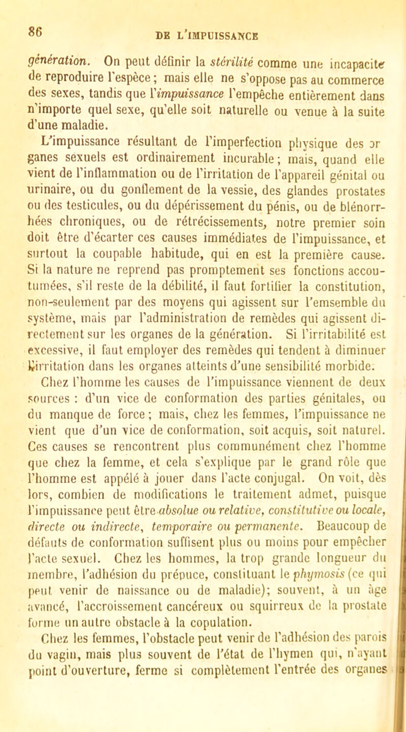 gcnSration. On pent cl^finir la stcrilite comme, line incapaciter (le reproduire I'espece; mais elle ne s’oppose pas au commerce des sexes, tandis que {'impuissance I’empeche entierement dans n’importe quel sexe, qu’elle soil nalurelle ou venue ^ la suite d’une maladie. L’impuissance resultant de I’imperfection physique des or ganes sexuels est ordinairement incurable; mais, quand elle vient de I’inflammation ou de Tirritalion de I'appareil genital ou urinaire, ou du gonllement de la vessie, des glandes prostates ou des testicules, ou du deperissement du penis, ou de blenorr- hees clironiques, ou de rdtrecissements, notre premier soin doit gtre d’ecarter ces causes immediates de I’impuissance, et siirlout la coupable habitude, qui en est la premiere cause. Si la nature ne reprend pas promptement ses fonctions accou- tiimees, s’il resle de la debilite, il faut fortilier la constitution, non-seulement par des moyens qui agissent sur I’emsemble du systeme, mais par I’administration de remedes qui agissent di- rectementsur les organes de la generation. Si I’irritabilite est excessive, il faut employer des remedes qui tendent a diminuer ^irritation dans les organes alteints d'une sensibilile morbide. Chez rhomme les causes de I’impuissance viennent de deux sources : d’un vice de conformation des parties genitales, ou du manque de force; mais, chez les femmes, Timpuissance ne vient que d’un vice de conformation, soit acquis, soit naturel. Ces causes se rencontrent plus commundment chez I’liomme que chez la femme, et cela s’explique par le grand role que rhomme est appele a jouer dans I’acte conjugal. On voit, des lors, combien de modiRcations le traitement admet, puisque rimpuissance pent elre absolue ou relative, constitutive ou locale, (lirecte ou indirecte, temporaire ou permanente. Beaucoup de defauts de conformation suflisent plus ou moins pour empecher I’acte sexuel. Cbez les hommes, la trop grande longueur du mcmbre, I’adhesion du prepuce, conslituant k phymosis {ce qui pent venir de naissance ou de maladie); souvent, a uu age availed, I’accroissement cancereux ou squirreux do la prostate forme un autre obstacle ^ la copulation. Chez les femmes, I’obstacle pent venir de Tadlidsion des parois du vagin, mais plus souvent de I'dtat de I’liymen qui, n'ayant point d’ouverture, ferme si completement I’entrde des organes
