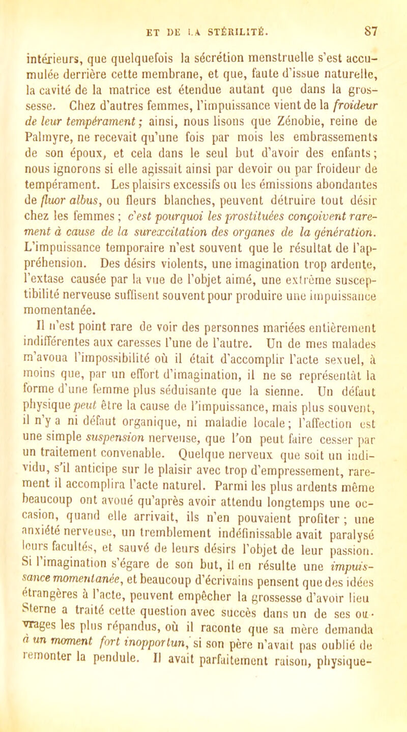 interieurs, que quelqiiefois la secretion menstruelle s’est accu- mulfe derriere cette membrane, et que, faute d’issue nalurelle, la Cavite de la matrice est etendue autant que dans la grus- sesse. Chez d’autres femmes, rimpuissance vientde la froideur de leur temperament; ainsi, nous lisons que Zenobie, reine de Palmyre, ne recevait qu’une fois par mois les embrassements de son epoux, et cela dans le seul but d’avoir des enfants; nous ignorons si elle agissait ainsi par devoir on par froideur de temperament. Les plaisirs excessifs ou les emissions abondantes de fluor albus, ou fleurs blanches, peuvent detruire tout desir chez les femmes; c'est pourquoi les prostituies congoivent rare- ment d cause de la surexcitation des organes de la generation. L’impuissance temporaire n’est souvent que le resultat de rap- prehension. Des desirs violents, une imagination trop ardente, I’extase causee par la vue de I’objet aime, une exfreme suscep- tibilite nerveuse suflisent souvent pour produire une impuissaiice momentan^e. II n’est point rare de voir des personnes mari4es entierement indifferentes aux caresses I’une de I’autre. Un de mes malades m’avoua I’impossibilite ou il etait d’accomplir I’acte sexuel, a rnoins que, par un effort d’imagination, il ne se represenlat la forme d’une femme plus seduisante que la sienne. Un defaut physique pent 4tre la cause de I’impuissance, rnais plus souvent, )l n’y a ni defaut organique, ni maladie locale; I’affection est une simple suspension nerveuse, que I’on pent faire cesser par un traitement convenable. Quelque nerveux que soil un indi- vidu, s’il anticipe sur le plaisir avec trop d’empressement, rare- ment il accomplira I’acte natural. Parmi les plus ardents memo beaucoup ont avoue qu’apres avoir attendu longtemps une oc- casion, quand elle arrivait, ils n’en pouvaient profiler ; une anxi4te nerveuse, un tremblement indefinissable avait paralyse lours facultes, et sauv4 de leurs desirs I’objet de leur passion. Si I’imagination s'egare de son but, il en r4sulte une impuis- sance rnomenlanee, et beaucoup d’4crivains pensent que des iddes etrangeres a I acte, peuvent empecher la grossesse d’avoir lieu Sterne a trait4 cette question avec succes dans un de ses on- ■vrages les plus r4pandus, ou il raconte que sa mere demanda d un moment fort inopporlun, si son pere n’avait pas oublie de lemonter la pendule. II avait parfaitement raison, physique-