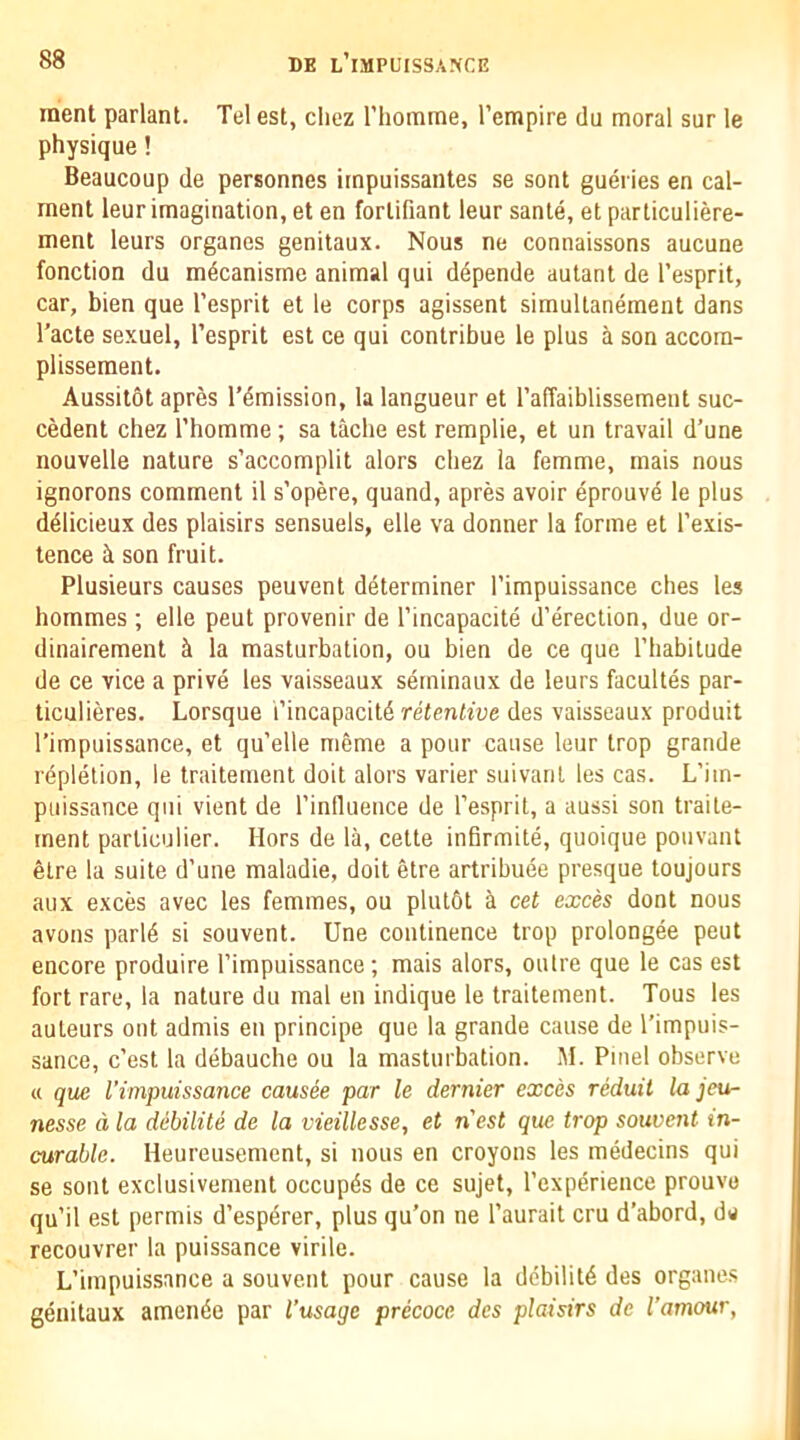 inent parlant. Tel est, cliez riiomme, I’empire du moral sur le physique! Beaucoup de personnes irnpuissantes se sont gueries en cal- rnent leur imagination, et en forlifiant leur sante, et particuliere- ment leurs organes genitaux. Nous ne connaissons aucune fonction du m^canisme animal qui ddpende autant de I’esprit, car, bien que I’esprit et le corps agissent simultanement dans Tacte sexuel, I’esprit est ce qui contribue le plus a son accom- plissement. Aussitot apres remission, la langueur et I’affaiblissement suc- cedent chez Thomme ; sa tache est remplie, et un travail d’une nouvelle nature s’accomplit alors chez la femme, mais nous ignorons comment il s’opere, quand, apres avoir eprouve le plus ddlicieux des plaisirs sensuels, elle va donner la forme et I’exis- tence ci son fruit. Plusieurs causes peuvent determiner I’impuissance dies les hommes ; elle pent provenir de I’incapacite d’erection, due or- dinairement k la masturbation, ou bien de ce que ITiabilude de ce vice a prive les vaisseaux serninaux de leurs facultes par- ticulieres. Lorsque i’incapacitd retentive des vaisseaux produit I’impuissance, et qu’elle meme a pour cause leur trop grande rdplelion, le traitement doit alors varier suivanl les cas. L’im- puissance qui vient de rinlluence de I’espril, a aussi son traile- rnent particulier. Hors de la, cette infirmite, quoique ponvant etre la suite d’une maladie, doit etre artribuee presque toujours aux exces avec les femmes, ou plul6t a cet exces dont nous avons parld si souvent. Une continence trop prolongee pent encore produire I’impuissance; mais alors, outre que le cas est fort rare, la nature du mal en indique le traitement. Tons les auteurs ont admis en principe que la grande cause de Timpuis- sance, c’est la debauche ou la masturbation. M. Pinel observe a que I'impuissance causee par le dernier exces reduit la jeu- nesse d la debilite de la vieillesse, et nest que trop souvent in- curable. Heureusement, si nous en croyons les medecins qui se sont exclusivement occupds de ce sujet, Texperience prouvo qu’il est permis d’espdrer, plus qu’on ne I’aurait cru d’abord, dw recouvrer la puissance virile. L’impuissance a souvent pour cause la debilitd des organe.s genitaux amende par I’usagc precoce des plaisirs de I’amour,