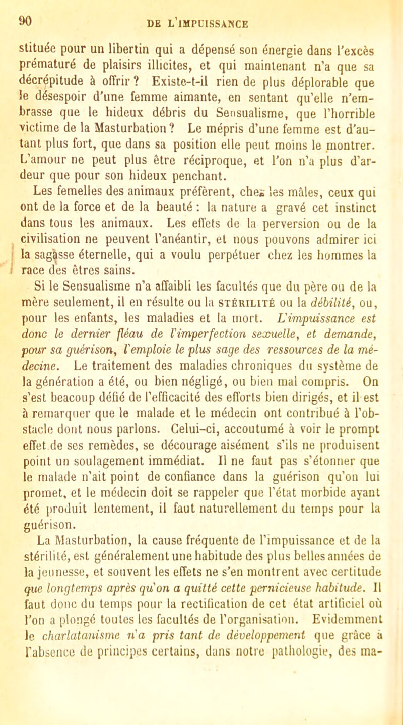 stitu^e pour un libertin qui a depense son ^nergie dans I’exc^s prdmaturd de plaisirs illicites, et qui mainlenant n’a qiie sa decrepitude ci ofTrir ? Existc-t-il rien de plus deplorable que !e desespoir d’line femme aimante, en sentant qu’elle n’em- brasse que le hideux ddbris du Sensualisme, que I’horrible victime de la Masturbation? Le mepris d’une femme est d'au- tant plus fort, que dans sa position elle peut moins le montrer. L’amour ne peut plus etre rdciproque, et Ton n’a plus d’ar- deur que pour son hideux penchant. Les femelles des animaux preferent, chei les males, ceux qui ont de la force et de la beautd : la nature a grave cet instinct dans tous les animaux. Les efi'ets de la perversion ou de la civilisation ne peuvent I’aneantir, et nous pouvons admirer ici la sag^sse eternelle, qui a voulu perpetuer chez les hommes la race des etres sains. Si le Sensualisme n’a affaibli les facultes que du pere ou de la mere seulement, il en resulte ou la sifiRiLixfi ou la debiliU, ou, pour les enfants, les maladies et la mort. L'impuissance est done le dernier jleau de Vimperfection sexuelle, et demande, pour sa guerison, I'emploie le plus sage des ressources de la me- decine. Le traitement des maladies chroniques du systeme de la g^ndration a eld, ou bien ndgligd, ou bien mal compris. On s’esl beacoup delid de I’efficacitd des efforts bien dirigds, et il est b remarqiier que le malade et le mddecin ont contribud ^ I’ob- slacle doiit nous parlons. Gelui-ci, accoutumd a voir le prompt effet de ses remedes, se ddcourage aisdment s’ils ne produisent point un soulagement immddiat. Il ne faut pas s’dtonner que le malade n’ait point de confiance dans la gudrison qu’on lui promet, et le mddecin doit se rappeler que I’dlat morbide ayanl dtd produit Icnlement, il faut naturellement du temps pour la gudrison. La Masturbation, la cause frdquente de l’impuissance et de la stdrilitd, est gdndralement une habitude des plus belles amides de la jeunesse, et souvent les effets ne s’en montrent avec certitude qtic longtcmps apres quon a quitU cette pernicieuse habitude. Il faut done du temps pour la reclilication de cet dtat arlificiel oil Ton a plongd toules les facullds de I’organisation. Evidemmenl le charlatanisme n'a pris tant de developpement que grace a I’absencc de priiicipes certains, dans notre palliologie, des ma-