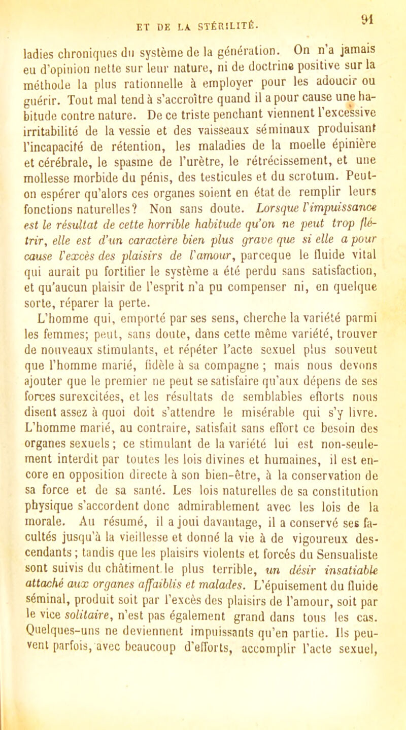 yi ladies chroniques dll sysleme de la generation. On n’a jamais eu d’opinion nette snr lenr nature, ni de doctrine positive sur la methode la pins rationnelle i employer pour les adoucir ou guerir. Tout mal tend s’accroitre quand il a pour cause une ha- bitude centre nature. De ce triste penchant viennent I’excessive irritabilite de la vessie et des vaisseau.x seminaux produisant I’incapacife de retention, les maladies de la moelle dpiniere et cerdbrale, le spasme de I’uretre, le rdtrecissement, et une mollesse morbide du penis, des testicules et du scrotum. Peut- on espdrer qu’alors ces organes soient en dtat de remplir leurs fonctions naturelles? Non sans doute. Lorsque rimpuissanGe est le resultat de cette horrible habitude qu’on ne pent trap fle- trir, elle est d’un caractere bien plus grave que si die a pour cause Vexed des plaisirs de Vamour, pareeque le lluide vital qui aurait pu fortilier le systeme a dtd perdu sans satisfaction, et qu’aucun plaisir de I’esprit n’a pu compenser ni, en quelque sorte, reparer la perte. L’bomme qui, emportd parses sens, cberche la varietd parmi les femmes; pent, sans doute, dans cette meme varidtd, trouver de nonveaux stimulants, et rdpdter I’acte sexuel plus sonveut que rhomme marid, iidele a sa compagne ; mais nous devons ajouter que le premier ne pent sesatisfaire qn’anx depens de ses forces surexcitees, et les rdsultats de semblables eflorts nous disent assez a quoi doit s’attendre le misdrable qui s’y bvre. L’bomme marid, au contraire, satisfait sans elTorl ce besoin des organes sexuels; ce stimulant de la varidtd lui est non-seule- ment interdit par toutes les lois divines et humaines, il est en- core en opposition directe a son bien-etre, d la conservation de sa force et de sa sante. Les lois naturelles de sa constitution physique s’accordent done admirablement avec les lois de la morale. Au resume, il a joui davantage, il a conservd ses fa- cultds jusqu’ii la vieillesse et donnd la vie k de vigoureux des- cendants ; tandis que les plaisirs violents et foreds du Sensualiste sont suivis du chatiment.le plus terrible, un ddir insatiable attache aux organes affaiblis et malades. L’dpuisement du fluide seminal, produit soit par I’exces des plaisirs de I’amour, soit par le vice solitaire, n’est pas dgalement grand dans tons les cas. Quelqnes-uns ne deviennent impuissants qu’en partie. Ils peu- vent parfois, avec bcaucoup d’elTorts, accomplir I’acte sexuel,