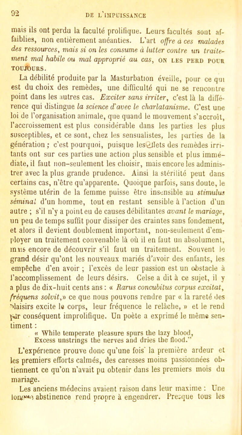 mais ils ont perdu la faculte prolifique. Leurs facultes seat af- faiblies, non entierement andanties. L’art offre d ces malades des ressources, mais si on les consume d lutter conlre un traile- ment mol habile ou mal approprie au cas, on les peri) pol'r Toujiouns. La debilite produite par la Masturbation eveille, pour ce qui est du choix des remedes, une difficultd qui ne se rencontre point dans les autres cas. Exciter sans irriter, c’est li la diffe- rence qui distingue la science d'avec le charlatanisme. G’est une loi de I’organisation animale, que quand le raouvement s’accroit, I’accroissement est plus considerable dans les parties les plus susceptibles, et ce sont, chez les sensualistes, les parties de la generation ; c’est pourquoi, puisque lestJlets des remedes irri- tants ont sur ces parlies une action plus sensible et plus imme- diate, il faut non-seulement les clioisir, mais encore les adrainis- trer avec la plus grande prudence. Ainsi la sterilite pent dans certains cas, n’etre qu’apparente. Quoique parfois, sans doute, le systerae ut^rin de la femme puisse etre insensible au stimulus seminal d’un homme, tout en restant sensible a Taction d’un autre ; s’il n’y a point eu de causes debilitantes avant le mariage, un peu de temps suffit pour dissiper des craintes sans fondement, et alors il devient doublement important, non-seulement d'em- ployer un traitement convenable la ou il en faut un absolument, inns encore de ddcouvrir s’il faut un traitement. Souvent lo grand ddsir qu’ont les notiveaux maries d’avoir des enfants, les empfiche d’en avoir ; Texces de leur passion est un obstacle a Taccomplissement de leurs desirs. Celse a dit h ce sujet, il y a plus de dix-huit cents ans : a Rarus concubitus corpus excitat, frequens solvit,v ce que nous pouvons rendie par « la rarele des ■^laisirs excite le corps, leur frequence le relache, » et le rend \wr consequent improlifique. Un poele a exprimd le ineme sen- timent : « While temperate pleasure spurs the lazy blood. Excess unstrings the nerves and dries the flood.” L'expdrience prouve done qu’une fois’ la premiere ardeur et les premiers efforts calmes, des caresses moins passionnees ob- tiennent ce qu’oii n’avait pu obtenir dans les premiers mois du mariage. Les anciens medecins avaient raison dans leur maxime : Une lonz‘*>') abstinence rend propre a engendrer. Pre:que tous les
