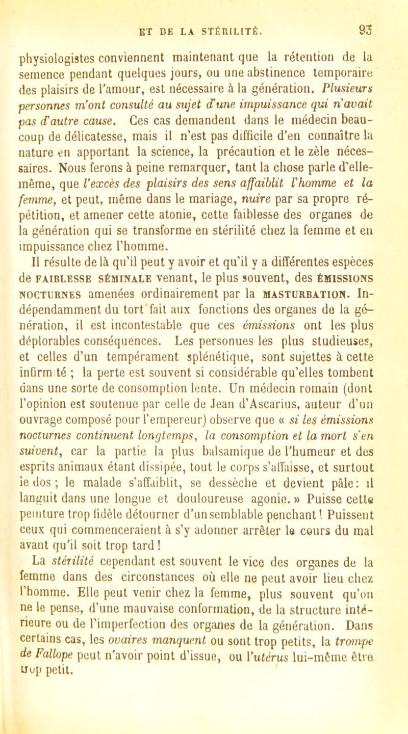 physiologisles conviennent maintenant que la retention de la seinence pendant quelques jours, on une abstinence temporaire des plaisirs de I’amour, est necessaire it la generation. Plusieurs personnes m’ont consulte au sujet dune impuissance qui n avail pas (Tautre cause. Ces cas deinandenl dans le niedecin beau- coup de delicatesse, mais il n’est pas difficile d’en connaitre la nature en apportant la science, la precaution et le zele neces- saires. Nous ferons ci peine remarquer, tant la chose parle d’elle- meme, que I’exces des plaisirs des sens affaiblit rhomme et la femme, et peut, meme dans le mariage, nuire par sa propre re- petition, et amener cette atonie, cette faiblesse des organes de la generation qui se transforme en sterilite cbez la femme et en impuissance chez I’liomme. II resulte de Iti qu’il peut y avoir et qu’il y a differentes especes de FAIBLESSE sfiMiNALE venant, le plus souvent, des Smissions NOCTURNES amenees ordinairement par la masturbation. In- dependamment du tort fail aux functions des organes de la ge- neration, il est incontestable que ces emissions ont les plus diiplorables consequences. Les personnes les plus studieuses, et celles d’un temperament splenetique, sont sujettes ii cette infirm t4 ; la perte est souvent si considerable qu’elles tombent dans une sorte de consomption lente. Un medecin remain (dont I’opinion est soutenue par celle de Jean d’Ascarius, auteur d’un ouvrage compose pour I'empereur) observe que « si les emissions nocturnes continuent longtemps, la consomption et la mort s'en suivent, car la partie la plus balsamique de I’liumeur et des esprits animaux etant dissipee, tout le corps s’alTaisse, et surtout le dos; le malade s’affaiblit, se desseche et devient pMe; il languit dans une longue et douloureuse agonin.» Puisse celle peinlure trop lidele detourner d’unsemblable penchant! Puissent ceux qui commenceraient a s’y adonner arreler le cours du mal avant qu’il soil trop tard! La sterilite cependant est souvent le vice des organes de la femme dans des circonstances oil elle ne peut avoir lieu cbez I’homme. Elle pent venir chez la femme, plus souvent qu’on ne le pense, d’une mauvaise conformation, de la structure inte- rieure ou de Pimperfeclion des organes de la generation. Dans certains cas, les ouaires manquent ou sont trop petits, la trompe de Fallope peut n'avoir point d’issue, ou I’wterus lui-mfcme fitro Hop petit.