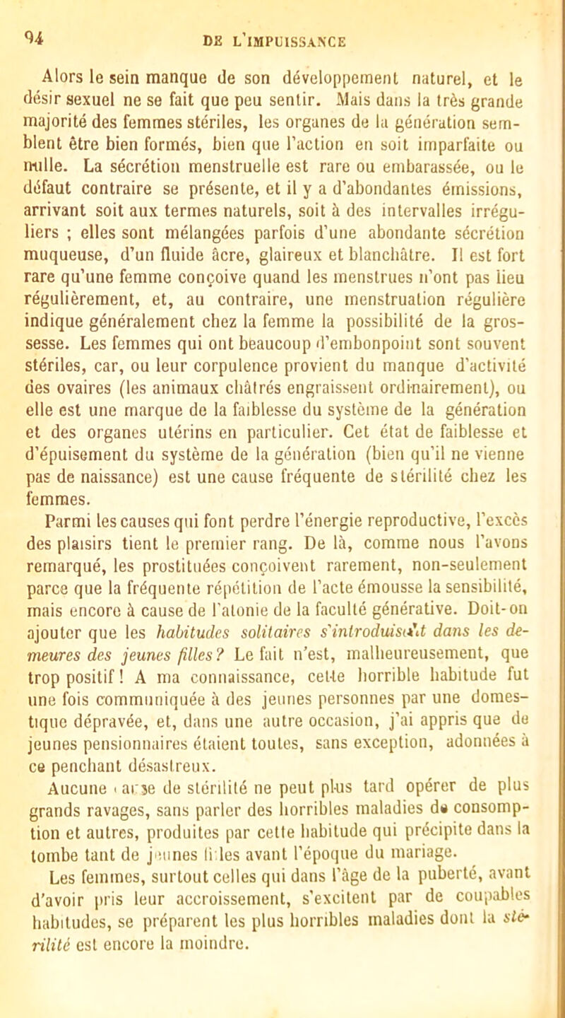 Alors le sein manque de son developpement naturel, et le desir sexuel ne se fait que peu senlir. Mais dans la tr6s grande majorite des femmes steriles, les organes de la generation sem- blent etre bien formes, bien que Taction en soil imparfaite ou mille. La secretion menstruelle est rare ou embarassee, ou le dtifaut contraire se pr4sente, et il y a d’abondanles Emissions, arrivant soit aux termes naturels, soil ci des inlervalles irregu- liers ; elles sont melangees parfois d’une abondante secretion muqueuse, d’un fluide acre, glaireux et blancliatre. II est fort rare qu’une femme confoive quand les menstrues iTont pas lieu regulierement, et, au contraire, une menstruation reguliere indique generalement chez la femme la possibilite de la gros- sesse. Les femmes qui out beaucoup d’embonpoint sont souvent steriles, car, ou leur corpulence provient du manque d'activile des ovaires (les animaux cliatres engraissent ordinairemenl), ou elle est une marque de la faiblesse du systeme de la generation et des organes uterins en particulier. Get etat de faiblesse et d’epuisement du systeme de la generation (bien qu’il ne vienne pas de naissance) est une cause frequente de sterilite cbez les femmes. Parmi les causes qui font perdre Tenergie reproductive, Texccs des plaisirs tient le premier rang. De la, comme nous Tavons remarque, les prostitutes confoivent rarement, non-seulement parce que la frtqueiue repetition de Tacte tmousse la sensibilite, mais encore ^ cause de Tatonie de la faculle generative. Doit-on ajoutcr que les habitudes solitaires s'inlroduisit'd dans les de- meures des jeunes filles? Le fait n’est, malbeureusement, que trop positif! A ma connaissance, ceUe horrible habitude fut une fois communiquee a des jeunes personnes par une doraes- tiquc depravte, et, dans une autre occasion, j’ai appris que de jeunes pensionnaires etaient toutes, sans exception, adonntes a ce penchant de.sastreux. Aucune > arse de sterilite ne pent plus tard operer de plus grands ravages, sans parler des horribles maladies de consomp- tion et autres, produites par cetle habitude qui prtcipite dans la lombe taut de jeunes fries avant Tepoque du mariage. Les femmes, surtout cedes qui dans Page de la pubertt, avant d’avoir i»ris leur accroissement, s’excitent par de coupables habitudes, se preparent les plus horribles maladies dont la sic* nliti est encore la moindre.