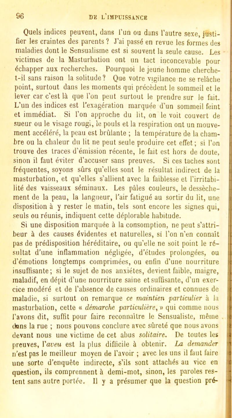 Quels indices peuvent, dans I’un ou dans I’autre sexe, jusli- fier les craintes des parents ? J’ai passe en revue les formes des maladies dont le Sensualisme est si souvent la seule cause. Les victimes de la Masturbation ont un tact inconcevable pour 4chapper aux recliercbes. Pourquoi le jeune bomme cherclie- t-il sans raison la solitude? Que votre vigilance ne se relacbe point, surtout dans les moments qui precMent le sommeil et le lever car c’est lit que Ton pent surtout le prendre sur le fait. L’un des indices est I’exageration marquee d’un sommeil feint et immediat. Si Ton approche du lit, on le voit convert de sueur ou le visage rougi, le pouls et la respiration ont un mouve- ment acc^lere, la peau est brulante ; la temperature de la cbam- bre ou la cbaleur du lit ne peut seule produire cet effet; si Ton trouve des traces d’emission recente, le fait est hors de doute, sinon il faut eviter d’accuser sans preuves. Si ces taches sont frequentes, soyons surs qu’elles sont le resultat indirect de la masturbation, et qu’elles s’allient avec la faiblesse et I’irritabi- lite des vaisseaux s4minaux. Les pales couleurs, le desseche- ment de la peau, la langueur, I’air fatigue au sortir du lit, une disposition a y rester le matin, tels sont encore les signes qui, seuls ou reunis, indiquent cette deplorable habitude. Si une disposition marquee a la consomption, ne peut s’attri- beur ^ des causes ^videntes et naturelles, si Ton n’en connait pas de predisposition hereditaire, ou qu’elle ne soit point le r6- sultat d’une inflammation ifogligee, d’etiides prolongees, ou d’emotions longtemps comprimees, ou enfm d’une nourriture insuffisante; si le sujet de nos anxietes, devient faible, maigre, maladif, en depit d’une nourriture saine etsuffisante, d’un exer- cice modere et de I’ab.sence de causes ordinaires et connues do maladie, si surtout on remarque ce maintien particulier a la masturbation, cette « demarcfie particulierc,y> qui comme nous I’avons dit, suffit pour faire reconnailre le Sensualiste, meme dons la rue ; nous pouvons conclure avec surete que nous avons devant nous une victime de cet abus solitaire. De toutes les preuves, I’aueu est la plus diflicile ^ obtenir. La demander n’est pas le meilleur moyen de I’avoir; avec les uns il faut faire une sorte d’enquete indirecte, s’ils sont attaches au vice en question, ils comprennent ^ demi-mot, sinon, les paroles res- tent sans autre porlifo. Il y a prosumer que la question pr6-