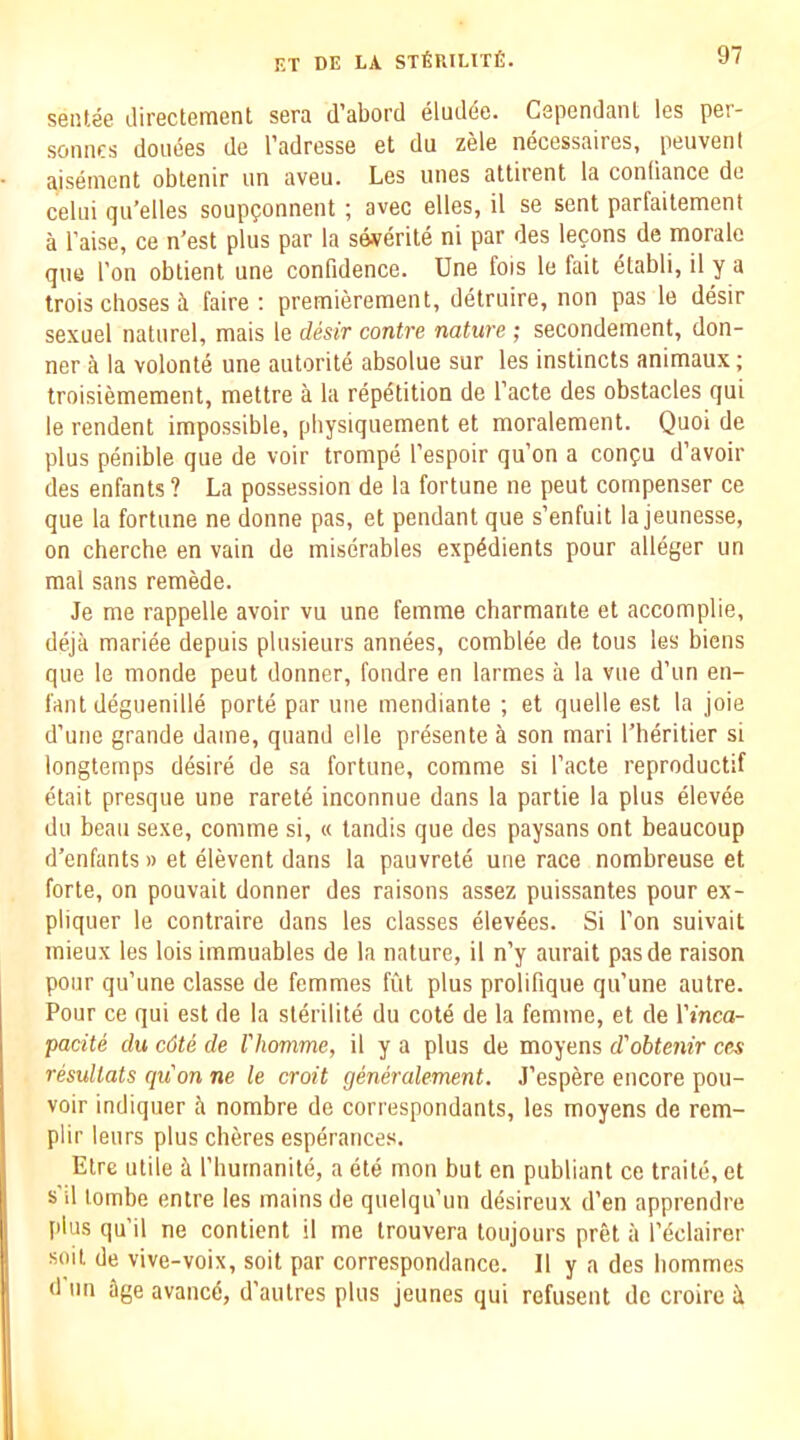 sentee (.lirectement sera d’abord eludde. CependanL les per- soniics donees de I'adresse et du zele necessaires, peuvent aiseinent obtenir un aveu. Les unes attirent la conOance de celni qu’elles soupponnent ; avec elles, il se sent parfaitement a raise, ce n'est plus par la severite ni par des lecons de morale que I'on obtient une confidence. Une fois le fait elabli, il y a trois clioses il faire : premierement, detruire, non pas le desir sexuel naturel, mais le desir contre nature ; secondement, don- ner a la volonte une autorite absolue sur les instincts animaux; troisiemement, mettre a la repetition de facte des obstacles qui le rendent impossible, pliysiquement et moralement. Quoi de plus penible que de voir trompe fespoir qu’on a confu d’avoir des enfants? La possession de la fortune ne pent compenser ce que la fortune ne donne pas, et pendant que s’enfuit la jeunesse, on cherche en vain de miserables expedients pour alleger un mal sans remede. Je me rappelle avoir vu une femme charmante et accomplie, deja mariee depuis plusieurs annees, comblee de tons les biens que le monde peut donner, fondre en larmes a la vue d’un en- fant deguenille porte par une mendiante ; et quelle est la joie d’uiie grande dame, quand elle prdsente a son mari I’heritier si longtemps ddsire de sa fortune, comme si facte reproductif etait presque une raretd inconnue dans la partie la plus dlevde du beau sexe, comme si, « tandis que des paysans ont beaucoup d’enfants » et dlevent dans la pauvretd une race nombreuse et forte, on pouvait donner des raisons assez puissantes pour ex- pliquer le contraire dans les classes dlevdes. Si fon suivait mieux les lois immuables de la nature, il n’y aurait pasde raison pour qu’une classe de femmes fut plus prolifique qu’une autre. Pour ce qui est de la sldrilitd du cotd de la femme, et de Vinca- pacite du c6te de Vhomme, il y a plus de moyens d'obtenir ces resultats quon ne le croit generalement. J’espere encore pou- voir indiquer ii nombre de correspondants, les moyens de rem- plir leurs plus cheres espdrances. Eire utile il fhumanite, a dte mon but en publiant ce trade, et s il lombe entre les mains de quelqu’un ddsireux d’en apprendre plus qu’il ne contient il me trouvera toujours pret ii fdclairer soil de vive-voix, soit par correspondance. 11 y a des bommes d'un age availed, d'autres plus jeunes qui refusent de croire i