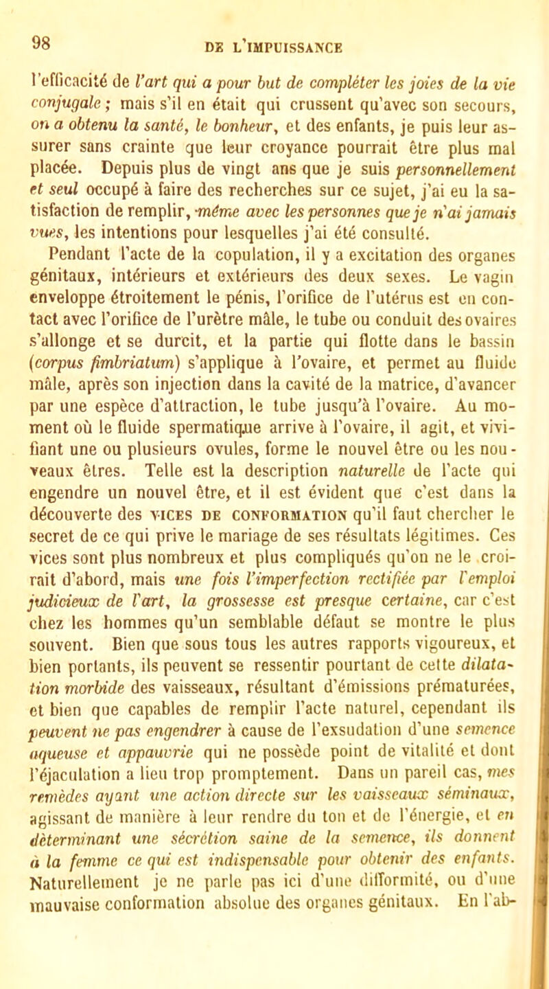 refficacit^ de I’art qiii a pour but de completer les joies de la vie conjugale; mais s’il en etait qui crussent qu’avec son secours, on a obtenu la sante, le bonheur, et des enfants, je puis leur as- surer sans crainte que leur croyance pourrait etre plus raal placee. Depuis plus de vingt ans que je suis personnellement et seal occup4 a faire des recherches sur ce sujet, j’ai eu la sa- tisfaction de remplir, avec les personnes queje n'ai jamais vues, les intentions pour lesquelles j’ai ete consult^. Pendant I’acte de la copulation, il y a excitation des organes genitaux, interieurs et exl4rieurs des deux sexes. Le vagiii cnveloppe 4troitement le penis, I’orifice de Tuterus est on con- tact avec I’oriGce de I’uretre m^le, le tube ou conduit desovaires .s’allonge et se durcit, et la partie qui flotte dans le bassin (corpus fimbriatum) s’applique a I’ovaire, et permet au Guide male, apres son injection dans la cavitd de la matrice, d’avancer par une espece d’atlraclion, le tube jusqu’a I’ovaire. Au mo- ment oil le Guide spermatiqjue arrive ii I'ovaire, il agit, et vivi- fiant une ou plusieurs ovules, forme le nouvel etre ou les nou - veaux etres. Telle est la description naturelle de I’acte qui engendre un nouvel 4tre, et il est evident que c’est dans la d4couverte des vices de conformation qu’il faut cherclier le secret de ce qui prive le manage de ses resultats legitimes. Ces vices sont plus nombreux et plus compliqu6s qu’on ne le croi- rait d’abord, mais une fois Vimperfection rectifiee par I'emploi judicieux de I'art, la grossesse est presque certaine, car c’est chez les hommes qu’un semblable cl4faut se montre le plus souvent. Bien que sous tous les autres rapports vigoureux, et bien porlants, ils peuvent se ressentir pourtant de cette dilata- tion morbide des vaisseaux, resultant d’4missions pr4raatur4es, et bien que capables de remplir I’acte naturel, cependant ils peuvent ne pas engendrer a cause de I’exsudation d’une semence nqueuse et appauvrie qui ne possede point de vitalil4 et dont l’4jaculation a lieu trop promptement. Dans un pareil cas, mes remedes ayant une action directe sur les vaisseaux seminaux, agissant de maniere a leur rendre du ton et de I’dnergie, et en determinant une sScrdtion saine de la semence, ils donnent d la femme ce qui est indispensable pour obtenir des enfants. Naturellement je ne parle pas ici d’une dilTormit4, ou d’nne mauvaise conformation ab.solue des organes genitaux. En Tab-