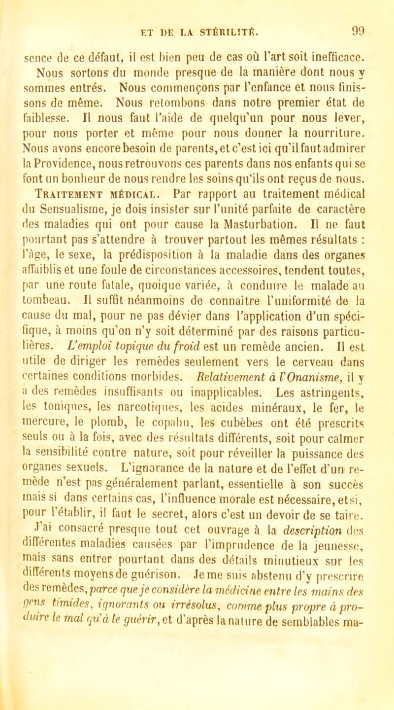 sence de ce defaul, il esi, l)ien peu de cas oil I’artsoit inefficacc. Nous sortons du monde presque de la maniere dont nous y sommes entres. Nous commenfons par I’enfance el nous finis- sons de meme. Nous retombons dans noire premier etat de faiblesse. II nous faut I’aide de quelqu’un pour nous lever, pour nous porter el m&me pour nous donner la nourriture. Nous avons encore besoin de parents, el c’est ici qu'il faut admirer la Providence, nousretrouvons ces parents dans nos enfants qui se font un bonlieur de nous rendre les soins qu’ils ont refus de nous. Traitement MfiDiCAL. Par rapport au Iraitement medical du Sensualisme, je dois insister sur runite parfaite de caractere des maladies qui ont pour cause la Masturbation. II ne faut pourtant pas s’attendre & trouver partout les mSmes resullats : Page, le sexe, la predisposition a la maladie dans des organes affuiblis et une foule de circonstances accessoires, tendent toutes, par une route fatale, quoique variee, ii conduire le malade au tombeau. II suffit ndanmoins de connaitre runiformite de la cause du mal, pour ne pas d4vier dans I’application d’un spdci- fique, a moins qu’on n’y soil determine par des raisons particu- lieres. L’emploi topique du froid est un remede ancien. II est utile de diriger les remedes seulement vers le cerveau dans cortaines conditions morbides. Relativement d VOnanisme, il y a des remedes insuffisants ou inapplicables. Les astringents, les toniques, les narcotiqiies, les acides mindraux, le fer, le mercure, le plomb, le copabu, les cubebes ont ete prescrits seuls ou a la fois, avec des resiiltals differents, soil pour calmer la sensibilite contre nature, soit pour reveiller la puissance des organes sexuels. L’ignorance de la nature et de I’effet d’un re- mede n’est pas generalement parlant, essentielle son succes inais si dans certains cas, I’influence morale est n^cessaire, elsi, pour 1 etablir, il faut le secret, alors c’est un devoir de se taire. J’ai consacre presque lout cet ouvrage 5 la description iV‘f, diffdrentes maladies caiisees par I’impriidence de la jeunesse, mais sans enlrer pourtant dans des details minutieux sur les differents moyensde gudrison. Jeme snis abstenu d’y prescnre des remedes, parce queje considere la midicine enlre les mains des pens timides, ignorants ou irr^solus, cumme plus propre d pro- duire le mal qua le guerir,el d’apres la nature de semblables ma-