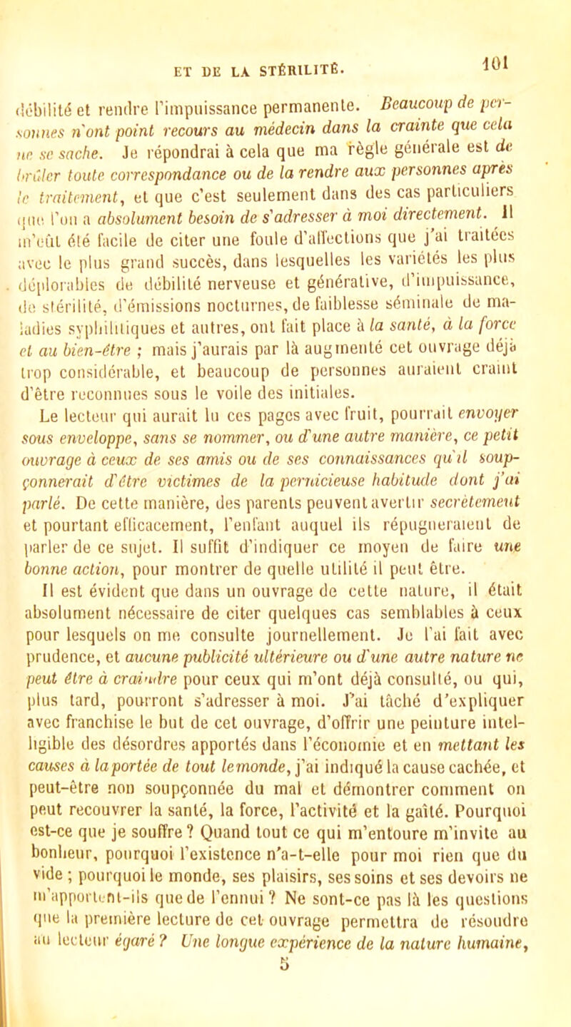 (!L'bilil6 et renilre I’impuissance permanenle. Beaucoup de pcr- soHiies n'ont point recours au medecin dans la crainte que cela )in se sache. Je repondrai a cela que ma regie generale est de. hrulcr toidc correspondance ou de la rendre aux personnes apres Ic traitemcnt, el que c’est seulement dans des cas parliculiers que I’ou a absolument besoin de s'adresser a, moi directement. 11 in’eul die facde de citer une foule d’alleclions que j ai Irailecs avec le plus grand succes, dans lesquelles les varieles les plus dcplorables de debilile nerveuse et gdndralive, d’iuipuissance, do slerilite, d'emissions nocturnes, de faiblesse sdniinale de ma- ladies syphiliiiques et autres, onl fait place il la sante, d la force el au bien-Mre ; mais j’aurais par lii augmenle cet ouvrage deja irop considerable, et beaucoup de personnes auraienl craint d’etre reconnues sous le voile des initiales. Le lecteur qui aurait In ces pages avec fruit, pourrail envoyer sous enveloppe, sans se nommer, ou d'une autre maniere, ce petit (murage a ceux de ses amis ou de ses connaissances qu'il soup- Qonnerait d'etre victimes de la pernicieuse habitude dont j’ai parle. De cette maniere, des parents peuvenlaverlir secretvmeut et pourtant efiicacement, reufant auquel ils repugiieraieul de parler de ce sujet. II suffit d’indiquer ce moyen de faire une bonne action, pour monlrer de quelle utilild il pent felre. II est evident que dans un ouvrage de cette nature, il dtait absolument ndcessaire de citer quelques cas semblables a ceux pour lesquels on me consulte journellement. Je I’ai fait avec prudence, et aucune publicite ulterieure ou d'une autre nature ne peut 6lre a craindre pour ceux qui m’ont deji consulte, ou qui, plus tard, pourront s’adresser a moi. J’ai tache d’expliquer avec franchise le but de cet ouvrage, d’offrir une peinture intel- ligible des desordres apportds dans rdcoiiomie et en meltant les causes d laportee de tout lemonde, j’ai indiqud la cause cach^e, et peut-etre non soupponnee du mal et ddmontrer comment on peut recouvrer la sante, la force, I’activitd et la gaild. Pourquoi est-ce que je souffre? Quand tout ce qui m’entoure m’invite au bonlieur, pourquoi I’existcnce n'a-t-elle pour moi rien que du vide ; pourquoi le monde, ses plaisirs, ses soins et ses devoirs ne in’apporlLru-ils quede I’ennui? Ne sont-ce pas lii les questions ipie la premiere lecture de cet ouvrage permeltra de resoudre an lecteur e<jare ? Une longue experience de la nature liumainey 5