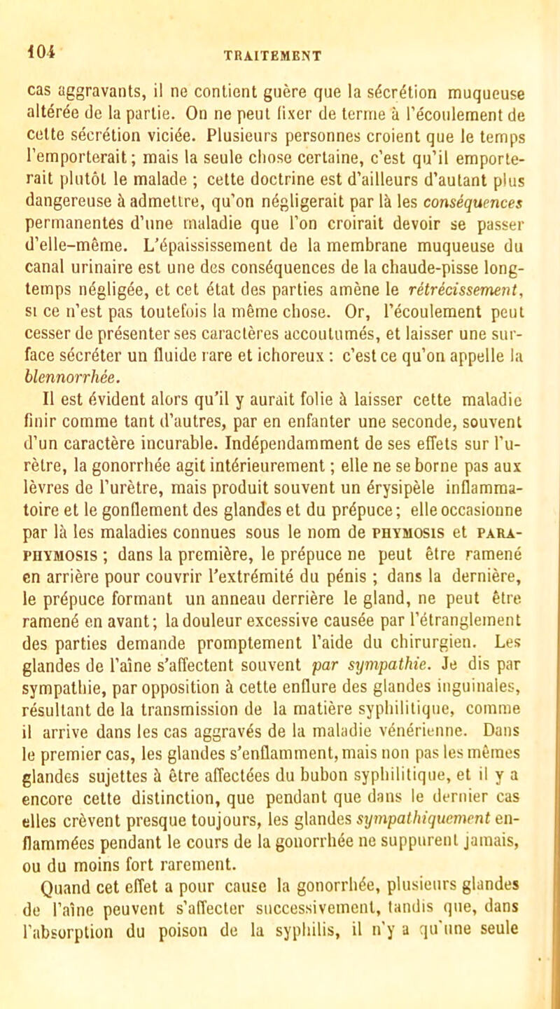 cas aggravants, il ne conlient guere que !a s^cr^tion muqueuse alter^e de la parlie. On ne pent lixer de teriiie a Pecoulement de Cette secretion viciee. Plusieurs personnes croient que le temps I’emporterait; mais la seule chose certaine, c’est qu’il emporte- rait plntot le malade ; cette doctrine est d’ailleurs d’aulant plus dangereuse it admetire, qu’on negligerait par lit les consequences permanentes d’une maladie que Ton croirait devoir se passer d’elle-meme. L’dpaississement de la membrane muqueuse du canal urinaire est une des consequences de la chaude-pisse long- temps ndgligee, et cet etat des parties amene le rHrecissement, SI ce n’est pas toutelois la meme chose. Or, Tecoulement pent cesser de presenter ses caracteres accoutumes, et laisser une sur- face secreter un fluide rare et ichoreux : c’est ce qu’on appelle la blennorrhee. II est evident alors qu’il y aurait folie ii laisser cette maladie finir comme tant d’autres, par en enfanter une seconde, souvent d’un caractere incurable. Independamment de ses effets sur I’u- retre, la gonorrhee agit interieurement; elle ne se borne pas aux levres de I’uretre, mais produit souvent un drysipele inflamma- toire et le gonllement des glandes et du prepuce; elle occasioime par la les maladies connues sous le nom de phymosis et para- PHYMOSis ; dans la premiere, le prdpuce ne pent etre ramene cn arriere pour couvrir I’extremite du penis; dans la derniere, le prepuce formant un anneau derriere le gland, ne pent etre ramene en avant; ladouleur exeessive eausee par I’etranglement des parties demande promptement I’aide du chirurgien. Les glandes de I’aine s’affeetent souvent par sympathie. Je dis par sympathie, par opposition k cette enflure des glandes inguinales, resultant de la transmission de la matiere syphilitique, comme il arrive dans les cas aggraves de la maladie venerieime. Dans le premier cas, les glandes s’enflamment, mais non pas les metnes glandes sujettes k etre affectdes du bubon syphilitique, et il y a encore cette distinction, que pendant que dans le dernier cas dies cr^vent presque toujours, les glandes sympathiquement en- flamm6es pendant le cours de la gonorrhee ne suppurent jamais, ou du moins fort rarement. Quand cet effet a pour cause la gonorrhee, plusieurs glandes de I’aine peuvent s’affecter successivemcnt, landis que, dans I’absorption du poison de la syphilis, il n'y a qu'iine seule