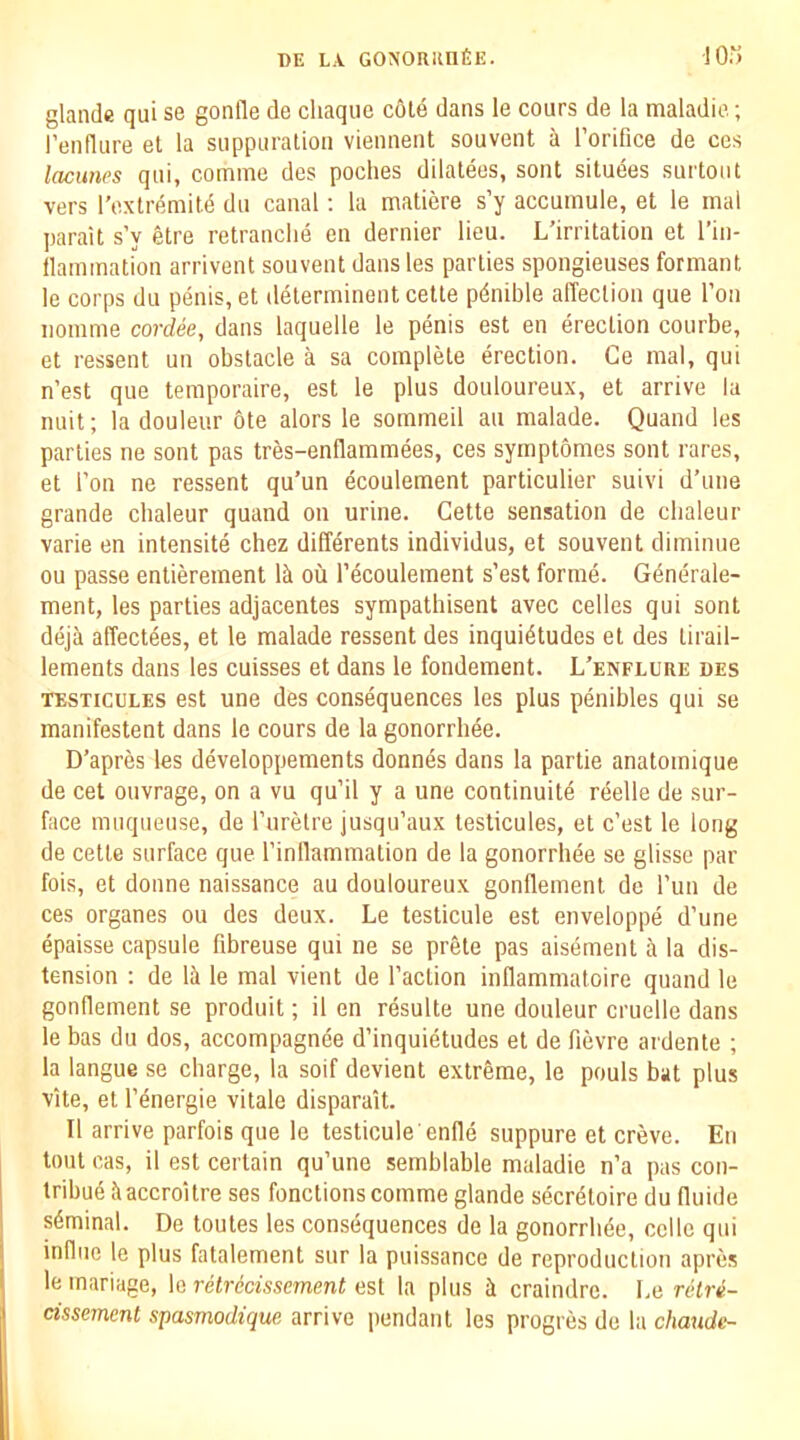 glande qui se gonfle de chaque cote dans le cours de la maladic; I’eiiflure et la suppiiralioa viennent souvent a I’orifice de ces lacunes qui, comme des poches dilalees, sont situees surtout vers I’extremild du canal; la matiere s’y accuinule, et le inal parait s’y etre retranclie en dernier lieu. L’irritation et I’in- llammation arrivent souvent dans les parties spongieuses formant le corps du penis, et determinent cette pdnible affection que Ton iioinme cordee, dans laquelle le penis est en erection coiirbe, et ressent un obstacle a sa complete erection. Ce mal, qui n’est que temporaire, est le plus douloureux, et arrive la nuit; la douleur 6te alors le sommeil au malade. Quand les parties ne sont pas tres-enflammees, ces symptomes sont rares, et Ton ne ressent qu’un ecoulement particulier suivi d’une grande cbaleur quand on urine. Cette sensation de clialeur varie en intensity chez differents individus, et souvent diminue ou passe entierement Ik ou I’ecoulement s’est forme. Gdnerale- ment, les parties adjacentes sympathisent avec celles qui sont deja alTect^es, et le malade ressent des inquietudes et des tirail- lements dans les cuisses et dans le fondement. L’enflure des ■TESTicuLES est une des consequences les plus penibles qui se manifestent dans le cours de la gonorrhee. D’apres les developpements donnes dans la partie anatomique de cet ouvrage, on a vu qu’il y a une continuite reelle de sur- face muqueuse, de I’liretre jusqu’aux testicules, et c’est le long de cette surface que I’inllammation de la gonorrhee se glisse par fois, et donne naissance au douloureux gonflement do I’un de ces organes ou des deux. Le testicule est enveloppe d’une epaisse capsule fibreuse qui ne se pr&te pas aisement a la dis- tension ; de Ik le mal vient de Taction inllammatoire quand le gonflement se produit; il en resulte une douleur cruelle dans le bas du dos, accompagnee d’inquietudes et de fievre ardente ; la langue se charge, la soif devient extreme, le pouls bat plus vite, et T^nergie vitale disparait. II arrive parfois que le testicule enUe suppure et creve. En lout cas, il est certain qu’une semblable maladie n’a pas con- tribue kaccroUre ses functions comme glande secrdtoire du fluide skminal. De toutes les consequences de la gonorrbde, celle qui influe le plus fatalement sur la puissance de reproduction apres le inariage, le retrccisscment est la plus k craindrc. Le retre- cisse7ncnt spasmodique arrive pendant les progres de la chaude-