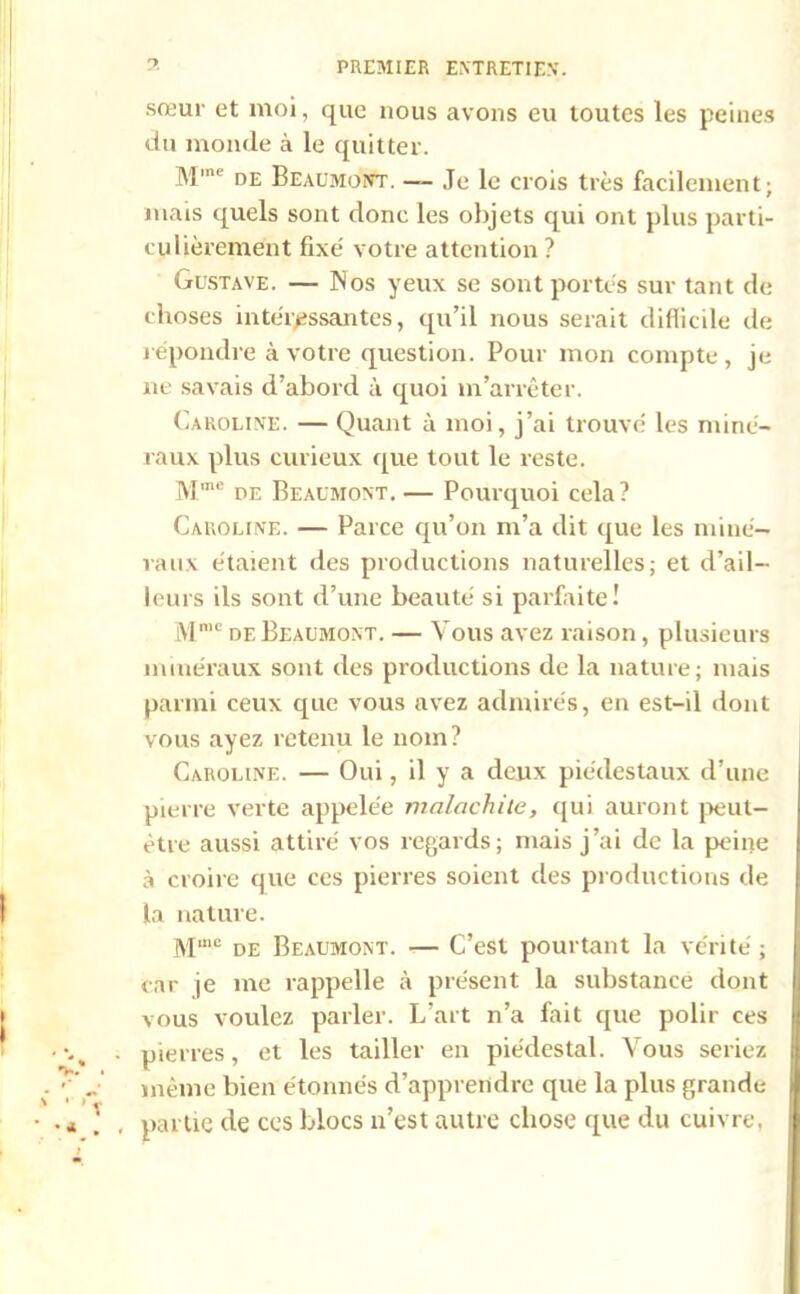 sœur et moi, que nous avons eu toutes les peines du monde à le quitter. M'ne de Beaumont. — Je le crois très facilement; mais quels sont donc les objets qui ont plus parti- culièrement fixé votre attention ? Gustave. — Nos yeux se sont portés sur tant de choses intéressantes, qu’il nous serait difficile de répondre à votre question. Pour mon compte , je ne savais d’abord à quoi m’arrêter. Caroline. — Quant à moi, j’ai trouvé les miné- raux plus curieux que tout le reste. Mmc de Beaumont. — Pourquoi cela? Caroline. — Parce qu’on m’a dit que les miné- raux étaient des productions naturelles; et d’ail- leurs ils sont d’une beauté si parfaite! Mmc de Beaumont. — Vous avez raison, plusieurs minéraux sont des productions de la nature; mais parmi ceux que vous avez admirés, en est-il dont vous ayez retenu le nom? Caroline. — Oui, il y a deux piédestaux cl’une pierre verte appelée malachite, qui auront peut- être aussi attiré vos regards; mais j’ai de la peine à croire que ces pierres soient des productions de la nature. M,ne de Beaumont. — C’est pourtant la vérité ; car je me rappelle à présent la substance dont vous voulez parler. L’art n’a fait que polir ces pierres, et les tailler en piédestal. Vous seriez même bien étonnés d’apprendre que la plus grande partie de ces Blocs n’est autre chose que du cuivre,