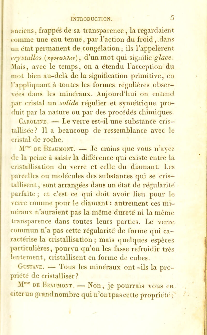 anciens, frappés de sa transparence , la regardaient comme une eau tenue, par l’action du froid, clans un état permanent de congélation ; ils l’appelèrent i rrstcillos (jcpurosAAo?), d’iui mot qui signifie glace. Mais, avec le temps, on a étendu l’acception du mot bien au-delà de la signification primitive, en l’appliquant à toutes les formes régulières obser- vées dans les minéraux. Aujourd’hui on entend par cristal un solide régulier et symétrique pro- duit par la nature ou par des procédés chimiques. Caroline. — Le verre est-il une substance cris- tallisée? Il a beaucoup de ressemblance avec le cristal de roche. Mme de Beaumont. — Je crains que vous n’ayez de la peine à saisir la différence qui existe entre la cristallisation du verre et celle du diamant. Les parcelles ou molécules des substances qui se cris- tallisent , sont arrangées dans un état de régulari té parfaite ; et c’est ce qui doit avoir lieu pour le verre comme pour le diamant : autrement ces mi- néraux n’auraient pas la même dureté ni la même transparence dans toutes leurs parties. Le verre commun n’a pas cette régularité de forme qui ca- ractérise la cristallisation ; mais quelques espèces particulières, pourvu qu’on les fasse refroidir très lentement, cristallisent en forme de cubes. Gustave. — Tous les minéraux ont-ils la pro- priété de cristalliser? ^Imc de Beaumont. — Non, je pourrais vous en citerun grandnombre qui n’ontpascette propriété I