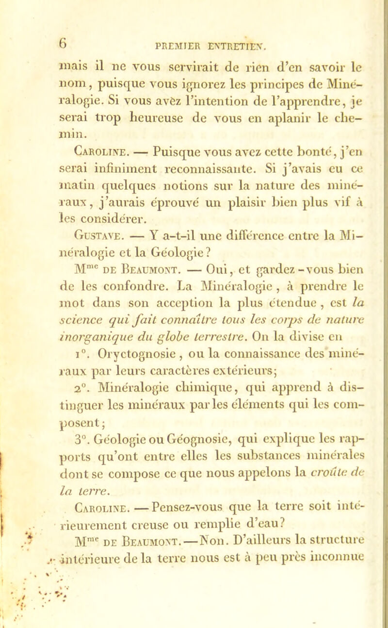 mais il ne vous servirait de rien d’en savoir le nom, puisque vous ignorez les principes de Miné- ralogie. Si vous avèz l’intention de l’apprendre, je serai trop heureuse de vous en aplanir le che- min. Caroline. — Puisque vous avez cette bonté, j’en serai infiniment reconnaissante. Si j’avais eu ce matin quelques notions sur la nature des miné- raux , j'aurais éprouvé un plaisir bien plus vif à les considérer. Gustave. — Y a-t-il mie différence entre la Mi- néralogie et la Géologie ? Mme de Beaumont. — Oui, et gardez-vous bien de les confondre. La Minéralogie , à prendre le mot dans son acception la plus étendue , est la science qui fait connaître tous les corps de nature inorganique du globe terrestre. On la divise en i°. Oryctognosie , ou la connaissance des miné- raux par leurs caractères extérieurs; 2°. Minéralogie chimique, qui apprend à dis- tinguer les minéraux par les éléments qui les com- posent ; 3°. Géologie ou Ge'ognosie, qui explique les rap- ports qu’ont entre elles les substances minérales dont se compose ce que nous appelons la croule de la terre. Caroline. —Pensez-vous que la terre soit inté- rieurement creuse ou remplie d’eau? Mme de Beaumont.—Non. D’ailleurs la structure intérieure de la terre nous est à peu près inconnue