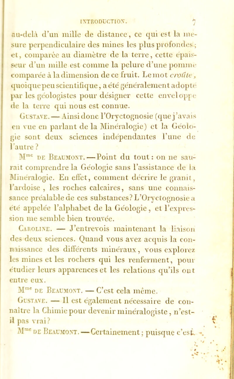 J au-delà d’un mille de distance, ce qui est la me- sure perpendiculaire des mines les plus profondes ; et, comparée au diamètre de la terre, cette épais- seur d’un mille est comme la pelure d’une pomme comparée à la dimension de ce fruit. Le mot croit te, quoiquepeu scientifique, a été généralement adopté par les ge'ologistes pour désigner cette enveloppe de la terre qui nous est connue. Gustave. — Ainsidonc l’Oryctognosie (quej’avais en vue en parlant de la Minéralogie) et la Géolo- gie sont deux sciences indépendantes l’une de lautre ? Mme de Beaumont.—Point du tout: on ne sau- rait comprendre la Géologie sans l’assistance de ia Minéralogie. En effet, comment décrire le granit, l’ardoise , les roches calcaires, sans une connais- sance préalable de ces substances? L’Oryctognosie a été appelée l’alphabet de la Géologie , et l’expres- sion me semble bien trouvée. Caroline. — J’entrevois maintenant la liaison des deux sciences. Quand vous avez acquis la con- naissance des différents minéraux, vous explorez les mines et les rochers qui les renferment, pour étudier leurs apparences et les relations qu’ils ont entre eux. Mrae de Beaumont. — C’est cela même. Gustave. — Il est également nécessaire de con- naître la Chimie pour devenir minéralogiste, n’est- il pas vrai? Mrnc de Beaumont. — Certainement ; puisque c’est-.