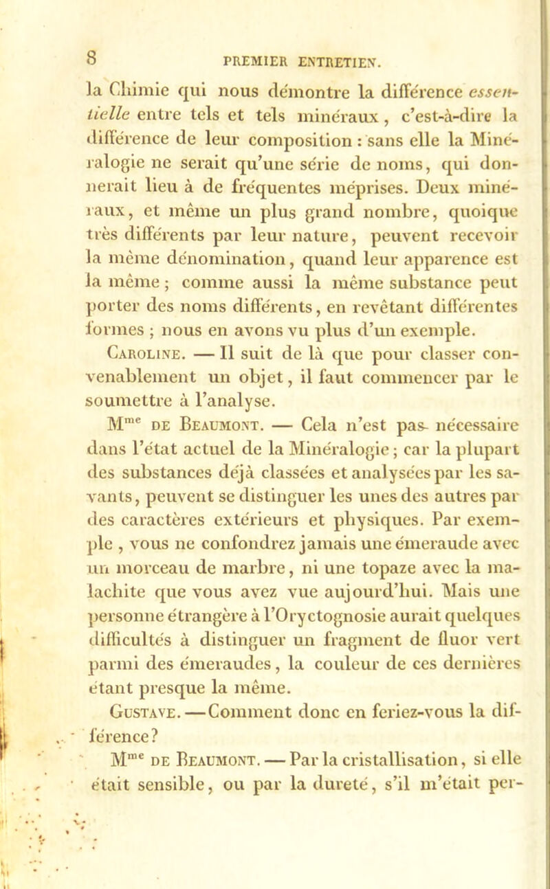 la Chimie qui nous démontré la différence essen- tielle entre tels et tels minéraux, c’est-à-dire la différence de leur composition : sans elle la Miné- ralogie ne serait qu’une série de noms, qui don- nerait lieu à de fréquentes méprises. Deux miné- raux, et même un plus grand nombre, quoique très différents par leur nature, peuvent recevoir la même dénomination, quand leur apparence est la même ; comme aussi la même substance peut porter des noms différents, en revêtant différentes formes ; nous en avons vu plus d’un exemple. Caroline. — Il suit de là que pour classer con- venablement un objet, il faut commencer par le soumettre à l’analyse. Mme de Beaumont. — Cela n’est pas- nécessaire dans l’état actuel de la Minéralogie ; car la plupart des substances déjà classées et analysées par les sa- vants , peuvent se distinguer les unes des autres par des caractères extérieurs et physiques. Par exem- ple , vous ne confondrez jamais une émeraude avec un morceau de marbre, ni une topaze avec la ma- lachite que vous avez vue aujourd’hui. Mais une personne étrangère à l’Oryctognosie aurait quelques difficultés à distinguer un fragment de fluor vert parmi des émeraudes, la couleur de ces dernières étant presque la même. Gustave.—Comment donc en feriez-vous la dif- férence? Mme de Beaumont. — Par la cristallisation, si elle était sensible, ou par la dureté, s’il m’était per-