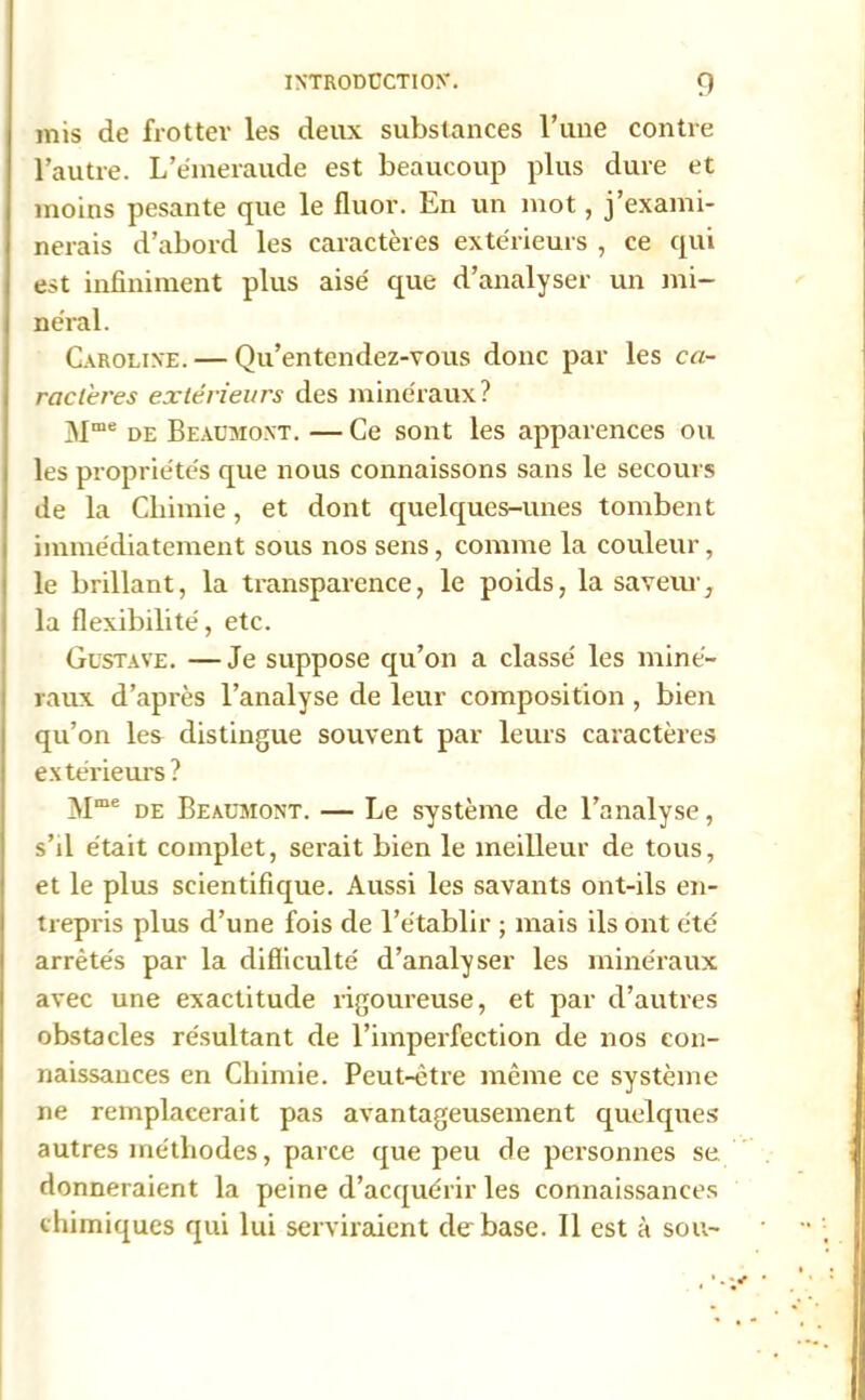 mis de frotter les deux substances l’une contre l’autre. L’émeraude est beaucoup plus dure et moins pesante que le fluor. En un mot, j’exami- nerais d’abord les caractères extérieurs , ce qui est infiniment plus aisé que d’analyser un mi- néral. Caroline. — Qu’entendez-vous donc par les ca- ractères extérieurs des minéraux? Mme de Beaumont. —Ce sont les apparences ou les propriétés que nous connaissons sans le secours de la Chimie, et dont quelques-unes tombent immédiatement sous nos sens, comme la couleur, le brillant, la transparence, le poids, la saveur, la flexibilité, etc. Gustave. —Je suppose qu’on a classé les miné- raux d’après l’analyse de leur composition , bien qu’on les distingue souvent par leurs caractères extérieurs ? Mme de Beaumont. — Le système de l’analyse, s’il était complet, serait bien le meilleur de tous, et le plus scientifique. Aussi les savants ont-ils en- trepris plus d’une fois de l’établir ; mais ils ont été arrêtés par la difficulté d’analyser les minéraux avec une exactitude rigoureuse, et par d’autres obstacles résultant de l’imperfection de nos con- naissances en Chimie. Peut-être même ce système ne remplacerait pas avantageusement quelques autres méthodes, parce que peu de personnes se donneraient la peine d’acquérir les connaissances chimiques qui lui serviraient de base. Il est à sou-