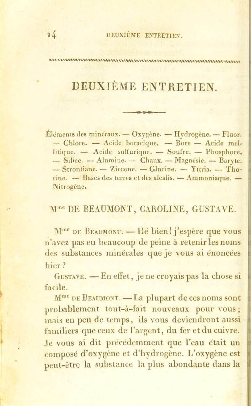 (V\\ VV\'VV'\/W>WVVWW>-WV'\V\VWWWWVWAAA WWWWVXAA\WUW\W\' wVM DEUXIÈME ENTRETIEN. Éléments des minéraux. — Oxygène. — Hydrogène. — Fluor. — Chlore. — Acide boracique. — Bore — Acide mel- litique. — Acide sulfurique. — Soufre. — Phosphore. — Silice. — Alumine. — Chaux. — Magnésie. — Baryte. — Strontiane.— Zircone. —Glucine. — 'Yttria. — Tho- rine. — Bases des terres et des alcalis. — Ammoniaque. — JNitrogène. Mme DE BEAUMONT, CAROLINE, GUSTAVE. Mm<> de Beaumont. —Hé bien ! j’espère que vous n’avez pas eu beaucoup de peine à retenir les noms des substances minérales que je vous ai énoncées hier ? Gustave. — En effet, je ne croyais pas la chose si facile. Mme de Beaumont. — La plupart de ces noms sont probablement tout-à-fait nouveaux pour vous ; mais en peu de temps, ils vous deviendront aussi familiers que ceux de l’argent, du fer et du cuivre. Je vous ai dit précédemment que l’eau était un composé d’oxygène et d’hydrogène. L’oxygène est peut-être la substance la plus abondante dans la