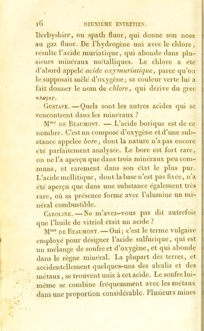 Derby si lire, ou spath fluor, qui donne son nom au gaz fluor. De l’hydrogène uni avec le chlore, résulte l’acide muriatique, qui abonde dans plu- sieurs minéraux métalliques. Le chlore a été d’abord appelé acide o xy mûri ali que, parce qu’on le supposait mêlé d’oxygène; sa couleur verte lui a fait donner le nom de chlore, qui dérive du grec kXuçoç. Gustave.—Quels sont les autres acides qui se rencontrent dans les minéraux ? Mme de Beaumont. — L’acide borique est de ce nombre. C’est un composé d’oxygène et d’une sub- stance appelée bore, dont la nature n’a pas encore été parfaitement analysée. Le bore est fort rare, on ne l’a aperçu que dans trois minéraux peu com- muns, et rarement dans son état le plus pur. L’acidemcllitique, dont labase n’est pas fixée, n’a été aperçu que dans une substance également très rare, où sa présence forme avec l’alumine un mi- néral combustible. Caroline.—Ne m’avez-vous pas dit autrefois que l’huile de vitriol était un acide ? Mme de Beaumont. — Oui; c’est le terme vulgaire employé pour désigner l’acide sulfurique, qui est un mélange de soufre et d’oxygène, et qui abonde dans le règne minéral. La plupart des terres, et accidentellement quelques-uns des alcalis et des métaux, se trouvent unis à cet acide. Le soufre lui- même se combine fréquemment avec les métaux dans une proportion considérable. Plusieurs mines