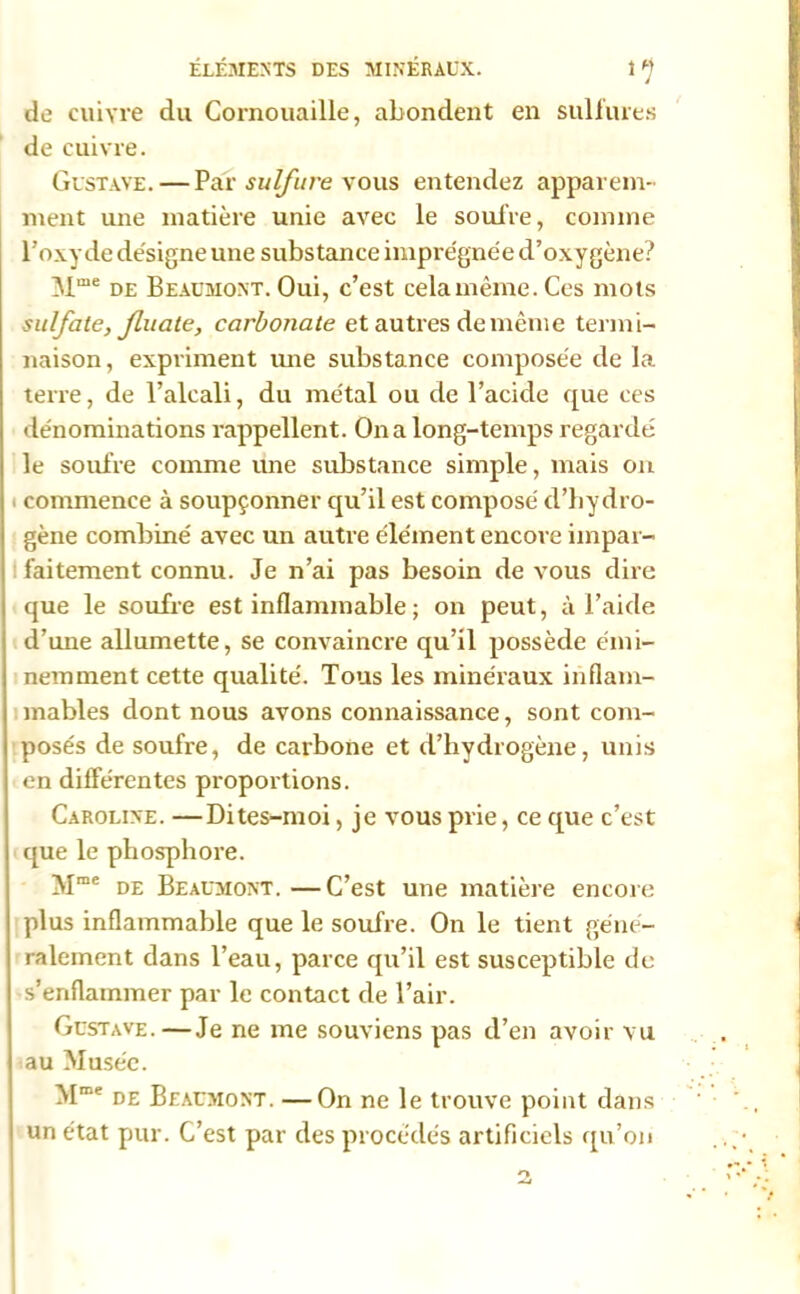 de cuivre du Cornouaille, abondent en sulfures de cuivre. Gustave.—Par sulfure vous entendez apparem- ment une matière unie avec le soufre, comme l’oxyde désigne une substance imprégnée d’oxygène? Mme de Beaumont. Oui, c’est celamême.Ces mots sulfate, Jluate, carbonate et autres de même termi- naison, expriment une substance composée de la terre, de l’alcali, du métal ou de l’acide que ces dénominations rappellent. On a long-temps regardé le soufre comme une substance simple, mais on i commence à soupçonner qu’il est composé d’hydro- gène combiné avec un autre élément encore impar- faitement connu. Je n’ai pas besoin de vous dire que le soufre est inflammable ; on peut, à l’aide d’une allumette, se convaincre qu’il possède émi- nemment cette qualité. Tous les minéraux inflam- mables dont nous avons connaissance, sont com- posés de soufre, de carbone et d’hydrogène, unis en différentes proportions. Caroline. —Dites-moi, je vous prie, ce que c’est que le phosphore. Mme de Beaumont. —C’est une matière encore plus inflammable que le soufre. On le tient géné- ralement dans l’eau, parce qu’il est susceptible de s’enflammer par le contact de l’air. Gustave.—Je ne me souviens pas d’en avoir vu au Musée. Mm' de Beaumont. —On ne le trouve point dans un état pur. C’est par des procédés artificiels qu’on