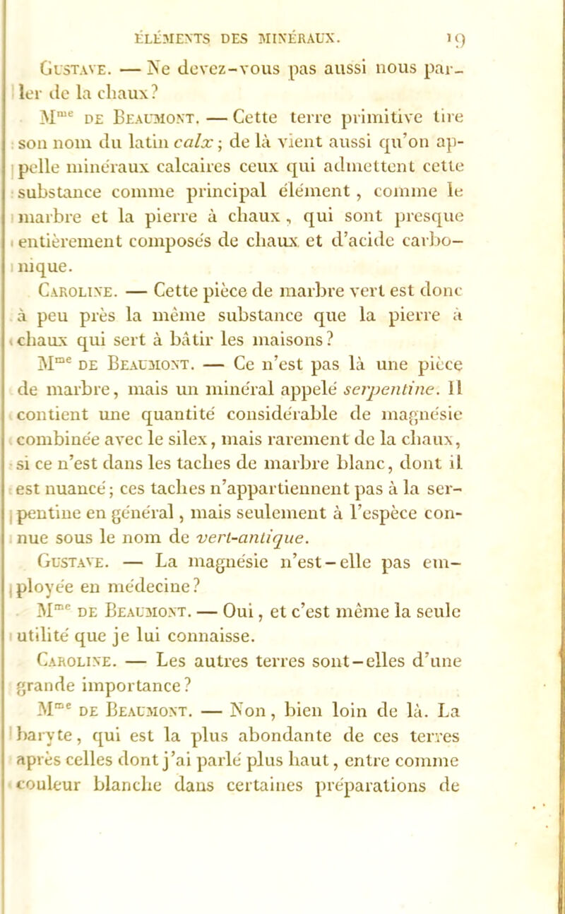 >9 Gustave. —îs’e devez-vous pas aussi nous par- ler de la chaux? Mme de Beaumont. — Cette terre primitive tire son nom du latin calx ; de là vient aussi qu’on ap- pelle minéraux calcaires ceux qui admettent cette substance comme principal élément, comme le marbre et la pierre à chaux , qui sont presque entièrement composés de chaux et d’acide carbo- i nique. Caroline. — Cette pièce de marbre vert est donc à peu près la même substance que la pierre à * chaux qui sert à bâtir les maisons ? Mme de Beaumont. — Ce n’est pas là une pièce de marbre, mais un minéral appelé serpentine. 11 contient mie quantité considérable de magnésie combinée avec le silex, mais rarement de la chaux, si ce n’est dans les taches de marbre blanc, dont il est nuancé ; ces taches n’appartiennent pas à la ser- , pentine en général, mais seulement à l’espèce con- nue sous le nom de vert-antique. Gustave. — La magnésie n’est-elle pas em- ployée en médecine? Mme de Beaumont. — Oui, et c’est même la seule utilité que je lui connaisse. Caroline. — Les autres terres sont-elles d’une grande importance? Mme de Beaumont. — Non, bien loin de là. La 1 baryte, qui est la plus abondante de ces terres après celles dont j’ai parlé plus haut, entre comme couleur blanche dans certaines préparations de
