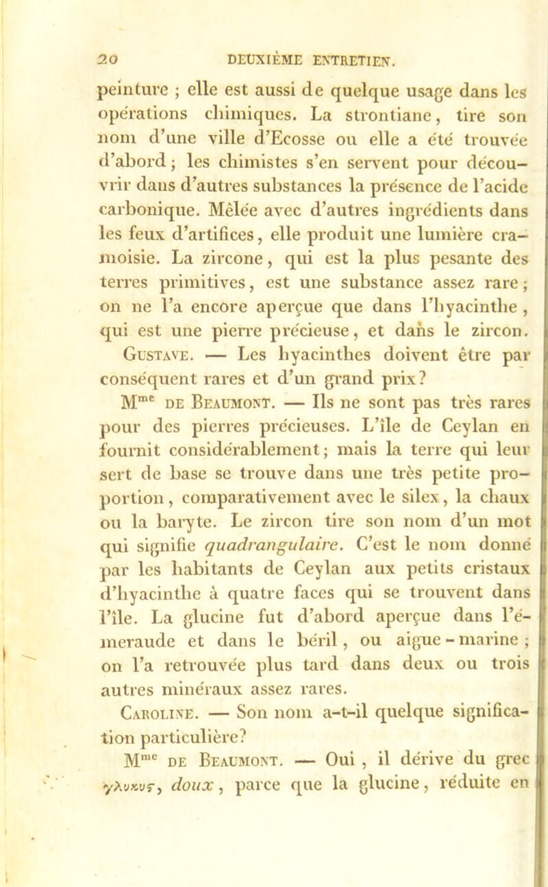 peinture ; elle est aussi de quelque usage dans les opérations chimiques. La stronliane, tire son nom d’une ville d’Ecosse ou elle a été' trouvée d’abord ; les chimistes s’en servent pour décou- vrir dans d’autres substances la présence de l’acide carbonique. Mêlée avec d’autres ingrédients dans les feux d’artifices, elle produit une lumière cra- moisie. La zircone, qui est la plus pesante des terres primitives, est une substance assez rare ; on ne l’a encore aperçue que dans l’hyacinthe , qui est une pierre précieuse, et dans le zircon. Gustave. — Les hyacinthes doivent être par conséquent rares et d’un grand prix? Mme de Beaumont. — Ils ne sont pas très rares pour des pierres précieuses. L’île de Ceylan en fournit considérablement; mais la terre qui leur sert de base se trouve dans une très petite pro- portion , comparativement avec le silex, la chaux ou la baryte. Le zircon tire son nom d’un mot qui signifie quadrangulaire. C’est le nom donné par les habitants de Ceylan aux petits cristaux d’hyacinthe à quatre faces qui se trouvent dans l’île. La glucine fut d’abord aperçue dans l’é- meraude et dans le béril, ou aigue-marine; on l’a retrouvée plus tard dans deux ou trois autres minéraux assez rares. Caroline. — Son nom a-t-il quelque significa- tion particulière? Mmc de Beaumont. — Oui , il dérive du grec yAuxuj-, doux, parce que la glucine, réduite en