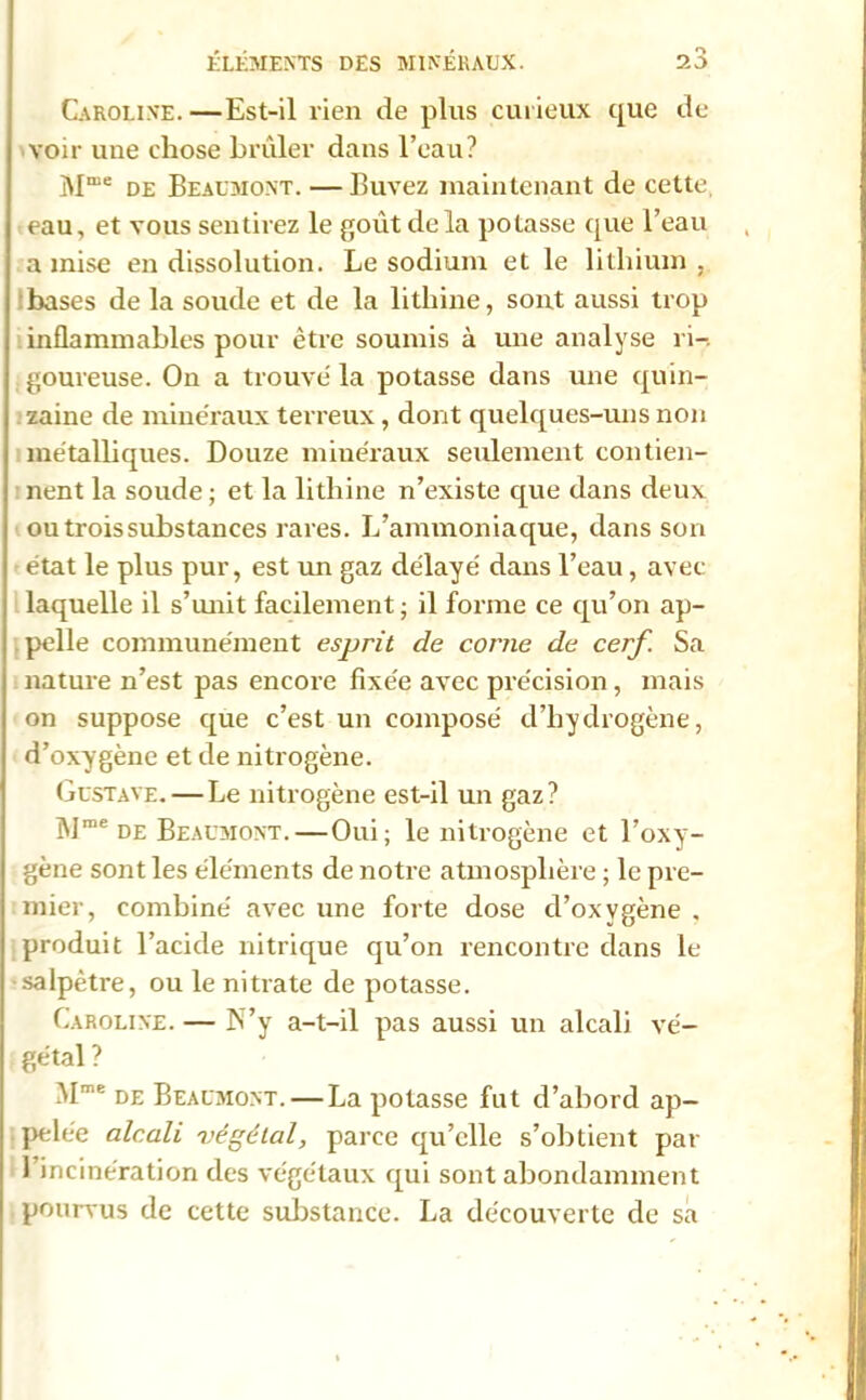 Caroline. —Est-il rien de plus curieux que de voir une chose brûler dans l’eau? Mme de Beaumont. — Buvez maintenant de cette eau, et vous sentirez le goût de la potasse que l’eau a mise en dissolution. Le sodium et le lithium . bases de la soude et de la litliine, sont aussi trop inflammables pour être soumis à une analyse ri-, goureuse. On a trouve la potasse dans une quin- zaine de minéraux terreux, dont quelques-uns non métalliques. Douze minéraux seulement contien- nent la soude ; et la lithine n’existe que dans deux ou trois substances rares. L’ammoniaque, dans son état le plus pur, est un gaz délayé dans l’eau, avec laquelle il s’unit facilement ; il forme ce qu’on ap- pelle communément esprit de corne de cerf. Sa nature n’est pas encore fixée avec précision, mais on suppose que c’est un composé d’hydrogène, d’oxygène et de nitrogène. Gustave. — Le nitrogène est-il un gaz? Mme de Beaumont. — Oui; le nitrogène et l’oxy- gène sont les éléments de notre atmosphère ; le pre- mier, combiné avec une forte dose cl’oxygène , produit l’acide nitrique qu’on rencontre dans le salpêtre, ou le nitrate de potasse. Caroline. — N’y a-t-il pas aussi un alcali vé- gétal ? Mme de Beaumont.—La potasse fut d’abord ap- pelée alcali végétal, parce qu’elle s’obtient par l’incinération des végétaux qui sont abondamment pourvus de cette substance. La découverte de sa