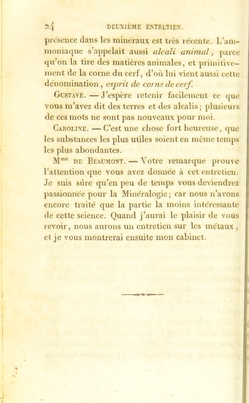 présence dans les minéraux est très récente. L’am- moniaque s’appelait aussi alcali animal, parce qu’on la tire des matières animales, et primitive- ment de la corne du cerf, d’où lui vient aussi cette dénomination , esprit de corne de cerf. Gustave. — J’espère retenir facilement ce que vous m’avez dit des terres et des alcalis ; plusieurs de ces mots ne sont pas nouveaux pour moi. Caroline. —C’est une chose fort heureuse, que les substances les plus utiles soient en même temps les plus abondantes. Mme de Beaumont. — Votre remarque prouve l’attention que vous avez donnée à cet entretien. Je suis sure qu’en peu de temps vous deviendrez passionnée pour la Minéralogie ; car nous n’avons encore traité que la partie la moins intéressante de cette science. Quand j’aurai le plaisir de vous revoir, nous aurons un entretien sur les métaux , et je vous montrerai ensuite mon cabinet.