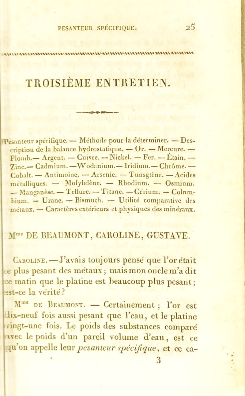 UA UAWWAVVA VW\VWW\VAU,'WWAWilVVA'VVWVA\VVVVU\A <VWVV>VV% TROISIÈME ENTRETIEN. Pesanteur spécifique. — Méthode pour la déterminer. — Des- cription de la balance hydrostatique. — Or. — Mercure. — Plomb.— Argent. — Cuivre.—Nickel. —Fer. —Étain. — Zinc.— Cadmium. —Wodanium.— Iridium.— Chrome. — Cobalt. —Antimoine. —Arsenic. — Tunsgtène. —Acides métalliques. — Molybdène. — Rhodium. — Osmium. — Manganèse. — Tellure. — Titane. —Cérium. — Colom- bium. — Urane. — Bismuth. — Utilité comparative des métaux. — Caractères extérieurs et physiques des minéraux. Mme DE BEAUMONT, CAROLINE, GUSTAVE. Caroline.—J’avais toujours pense que l’or e'tait e plus pesant des métaux ; mais mon oncle m’a dit :e matin que le platine est beaucoup plus pesant ; •:st-ce la vérité ? Mme de Beaumont. — Certainement ; l’or est lix-neuf fois aussi pesant que l’eau, et le platine . ingt-une fois. Le poids des substances compare' tvec le poids d’un pareil volume d’eau, est ce qu’on appelle leur ptsanleur spécifique, et ce ca- 3