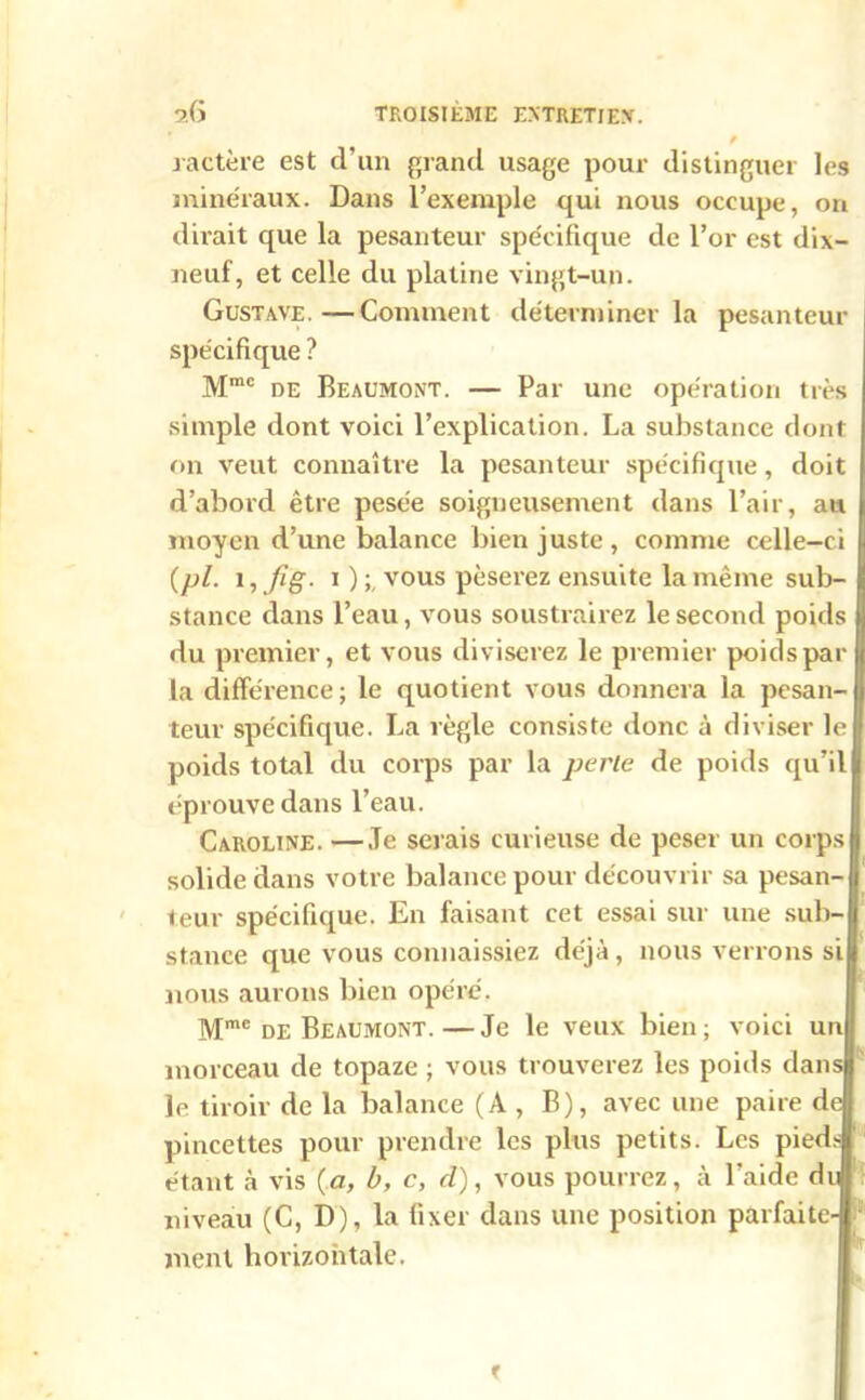 f ractère est d’un grand usage pour distinguer les minéraux. Dans l’exemple qui nous occupe, on dirait que la pesanteur spécifique de l’or est dix- neuf, et celle du platine vingt-un. Gustave.—Comment déterminer la pesanteur spécifique ? Mmc de Beaumont. — Par une opération très simple dont voici l’explication. La substance dont on veut connaître la pesanteur spécifique, doit d’abord être pesée soigneusement dans l’air, au moyen d’une balance bien juste, comme celle-ci (pl. 1, Jîg. i ) ; vous pèserez ensuite la même sub- stance dans l’eau, vous soustrairez le second poids du premier, et vous diviserez le premier poids par la différence; le quotient vous donnera la pesan- teur spécifique. La règle consiste donc à diviser le poids total du corps par la perte de poids qu’il éprouve dans l’eau. Caroline. —Je serais curieuse de peser un corps solide dans votre balance pour découvrir sa pesan- teur spécifique. En faisant cet essai sur une sub- stance que vous connaissiez déjà, nous verrons si nous aurons bien opéré. Mmc de Beaumont. — Je le veux bien ; voici un morceau de topaze ; vous trouverez les poids dans le tiroir de la balance (A , B), avec une paire de pincettes pour prendre les plus petits. Les pieds 1 étant à vis {a, b, c, d), vous pourrez, à l’aide du niveau (C, D), la fixer dans une position parfaite- ment horizontale. f