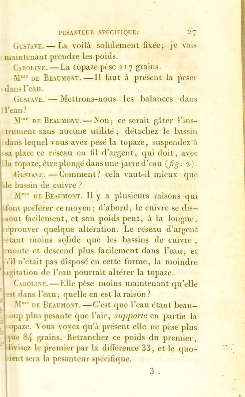 Gustave. — La voilà solidement fixée; je vais maintenant prendre les poids. Caroline. — La topaze pèse 11 7 grains. Maie üe Beaumont.—Il faut à présent la peser dans l’eau. Gustave. — Mettrons-nous les Balances dans I l’eau ? Mme de Beaumont. — Non; ce serait gâter l’ins- trument sans aucune utilité ; détachez le bassin daus lequel vous avez pesé la topaze, suspendez à sa place ce réseau en fil d’argent, qui doit, avec la topaze, être plongé dans une jarre d’eau {Jîg. 2). Gustave. —Comment? cela vaut-il mieux que le bassin de cuivre ? Mme de Beaumont. Il y a plusieurs raisons qui font préférer ce moyen; d’abord, le cuivre se dis- sout facilement, et son poids peut, à la longue, éprouver quelque altération. Le réseau d’argent Jtant moins solide que les bassins de cuivre , nonte et descend plus facilement dans l’eau; et fil n’était pas disposé en cette forme, la moindre igitation de l’eau pourrait altérer la topaze. Caroline.—Elle pèse moins maintenant qu’elle st dans l’eau; quelle en est la raison? M018 de Beaumont.—C’est que l’eau étant beau- oup plus pesante que l’air, supporte en partie la opaze. Vous voyez qu’à présent elle ne pèse que 84 grains. Retranchez ce poids du premier, livisez le premier par la différence 33, et le quo- ient sera la pesanteur spécifique. 3