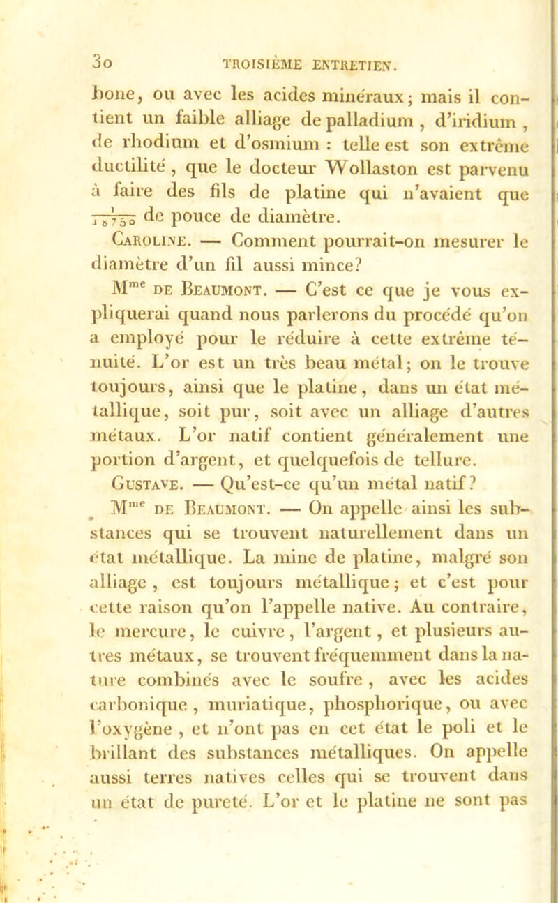 iione, ou avec les acides minéraux; mais il con- tient un faible alliage de palladium , d’iridium , de rhodium et d’osmium : telle est son extrême ductilité, que le docteur Wollaston est parvenu à laire des fils de platine qui n’avaient que de pouce de diamètre. Caroline. — Comment pourrait-on mesurer le diamètre d’un fil aussi mince? Mme de Beaumont. — C’est ce que je vous ex- pliquerai quand nous parlerons du procédé qu’on a employé pour le réduire à cette extrême té- nuité. L’or est un très beau métal; on le trouve toujours, ainsi que le platine, dans un état mé- tallique, soit pur, soit avec un alliage d’autres métaux. L’or natif contient généralement une portion d’argent, et quelquefois de tellure. Gustave. — Qu’est-ce qu’un métal natif? Mme de Beaumont. — On appelle ainsi les sub- stances qui se trouvent naturellement dans un état métallique. La mine de platine, malgré son alliage, est toujours métallique; et c’est pour cette raison qu’on l’appelle native. Au contraire, le mercure, le cuivre, l’argent, et plusieurs au- tres métaux, se trouvent fréquemment dans la na- ture combinés avec le soufre , avec les acides carbonique, muriatique, phosphoriquc, ou avec l’oxygène , et n’ont pas en cet état le poli et le brillant des substances métalliques. On appelle aussi terres natives celles qui se trouvent dans un état de pureté. L’or et le platine ne sont pas