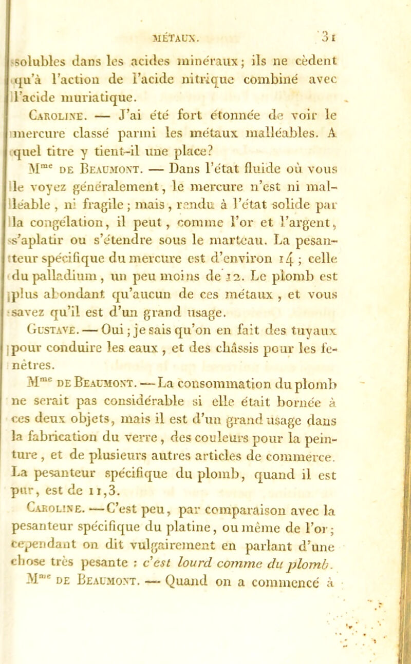 solubles dans les acides minéraux; ils ne cèdent qu’à l’action de l’acide nitrique combiné avec l’acide muriatique. Caroline. — J’ai été fort étonnée de voir le mercure classé parmi les métaux malléables. A quel titre y tient-il une place? Mme de Beaumont. — Dans l’état fluide où vous le voyez généralement, le mercure n’est ni mal- léable , ni fragile ; mais , rendu à l’état solide par la congélation, il peut, comme l’or et l’argent, s’aplatir ou s’étendre sous le marteau. La pesan- teur spécifique du mercure est d’environ i/j ; celle du palladium, un peu moins de j2. Le plomb est plus abondant qu’aucun de ces métaux , et vous savez qu’il est d’un grand usage. Gustave. — Oui ; je sais qu’on en fait des tuyaux pour conduire les eaux , et des châssis pour les fe- nêtres. Mme de Beaumont.—La consommation du plomb ne serait pas considérable si elle était bornée à ces deux objets, mais il est d’un grand usage dans la fabrication du verre, des couleurs pour la pein- ture , et de plusieurs autres articles de commerce. La pesanteur spécifique du plomb, quand il est pur, est de 11,3. Caroline. —C’est peu, par comparaison avec la pesanteur spécifique du platine, ou même de l’or; cependant on dit vulgairement en parlant d’une chose très pesante : c’est lourd comme du plomb. M°'e t>£ Beaumont. — Quand on a commencé à