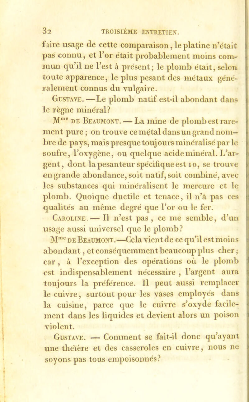 faire usage de cette comparaison, le platine n’était pas connu, et l’or était probablement moins com- mun qu’il ne l’est à présent; le plomb était, selon toute apparence, le plus pesant des métaux géné- ralement connus du vulgaire. Gustave.—Le plomb natif est-il abondant dans le règne minéral? Mme de Beaumont. — La mine de plomb est rare- ment pure ; on trouve ce métal dans un grand nom- bre de pays, mais presque toujours minéralisé par le soufre, l’oxygène, ou quelque acide minéral. L’ar- gent, dont la pesanteur spécifique est i o, se trouve en grande abondance, soit natif, soit combiné, avec les substances qui minéralisent le mercure et le plomb. Quoique ductile et tenace, il n’â pas ces qualités au même degré que l’or ou le fer. Caroline.— Il n’est pas, ce me semble, d’un usage aussi universel que le plomb? Mme de Beaumont.—Cela vientde ce qu’il est moins abondant, et conséquemment beaucoup plus cher ; car, à l’exception des opérations où le plomb est indispensablement nécessaire , l’argent aura toujours la préférence. Il peut aussi remplacer le cuivre, surtout pour les vases employés dans la cuisine, parce que le cuivre s’oxyde facile- ment dans les liquides et devient alors un poison violent. Gustave. — Comment se fait-il donc qu’ayant une théière et des casseroles en cuivre, nous ne soyons pas tous empoisonnés?