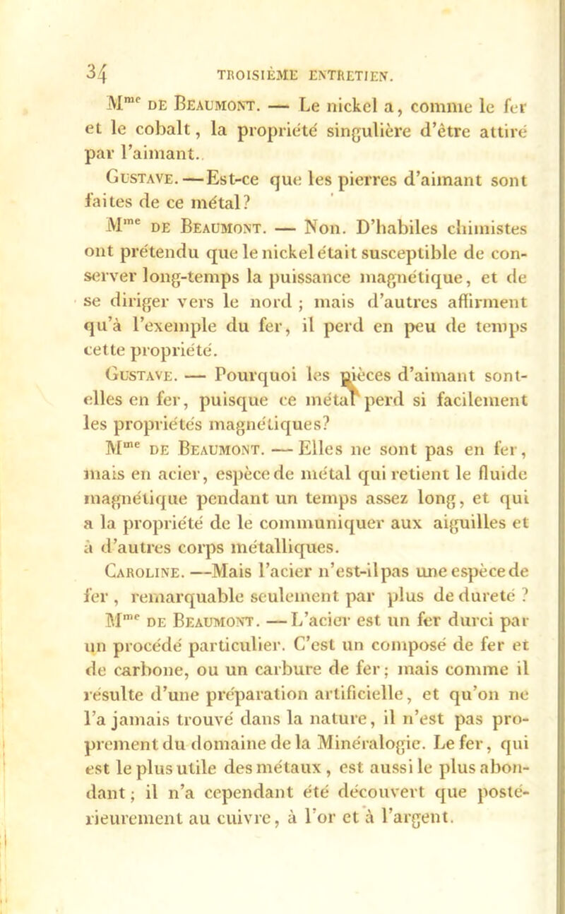 Mmc de Beaumont. — Le nickel a, comme le fer et le cobalt, la propriété' singulière d’ètre attiré par l’aimant. Gustave.—Est-ce que les pierres d’aimant sont faites de ce métal? Mme de Beaumont. — Non. D’habiles chimistes ont prétendu que le nickel était susceptible de con- server long-temps la puissance magnétique, et de se diriger vers le nord ; mais d’autres affirment qu’à l’exemple du fer, il perd en peu de temps cette propriété. Gustave. — Pourquoi les üièces d’aimant sont- elles en fer, puisque ce métaF perd si facilement les propriétés magnétiques? Mme de Beaumont. — Elles ne sont pas en fer, mais en acier, espèce de métal qui retient le fluide magnétique pendant un temps assez long, et qui a la propriété de le communiquer aux aiguilles et à d’autres corps métalliques. Caroline. —Mais l’acier n’est-ilpas uneespècede fer, remarquable seulement par plus de dureté ? Mmc de Beaumont. —L’acier est un fer durci par un procédé particulier. C’est un composé de fer et «le carbone, ou un carbure de fer; mais comme il résulte d’une préparation artificielle, et qu’on ne l’a jamais trouvé dans la nature, il n’est pas pro- prement du domaine de la Minéralogie. Le fer, qui est le plus utile des métaux , est aussi le plus abon- dant ; il n’a cependant été découvert que posté- rieurement au cuivre, à l’or et à l’argent.