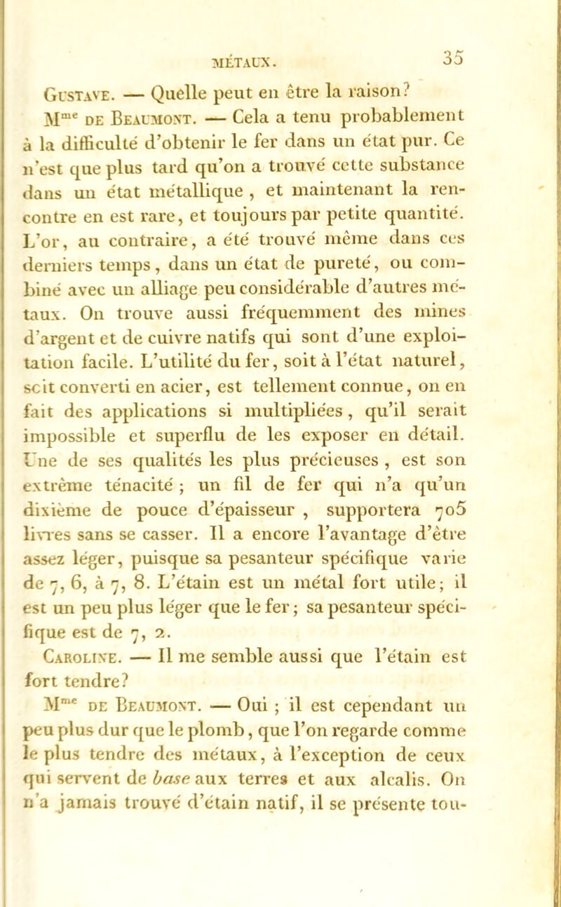 n £■ Gustave. — Quelle peut en être la raison? Mme de Beaumont. — Cela a tenu probablement à la difficulté d’obtenir le fer dans un état pur. Ce n’est que plus tard qu’on a trouvé cette substance dans un état métallique , et maintenant la ren- contre en est rare, et toujours par petite quantité. L’or, au contraire, a été trouvé même dans ces derniers temps, dans un état de pureté, ou com- biné avec un alliage peu considérable d’autres mé- taux. On trouve aussi fréquemment des mines d’argent et de cuivre natifs qui sont d’une exploi- tation facile. L’utilité du fer, soit à l’état naturel, scit converti en acier, est tellement connue, on en fait des applications si multipliées, qu’il serait impossible et superflu de les exposer en détail. Une de ses qualités les plus précieuses , est son extrême ténacité ; un fil de fer qui n’a qu’un dixième de pouce d’épaisseur , supportera 705 livres sans se casser. Il a encore l’avantage d’être assez léger, puisque sa pesanteur spécifique varie de 7, 6, à 7, 8. L’étain est un métal fort utile; il est un peu plus léger que le fer ; sa pesanteur spéci- fique est de 7, 2. Caroline. — Il me semble aussi que l’étain est fort tendre? !NIme de Beaumont. — Oui ; il est cependant un peu plus dur que le plomb, que l’on regarde comme le plus tendre des métaux, à l’exception de ceux qui servent de base aux terres et aux alcalis. On n’a jamais trouvé d’étain natif, il se présente tou-