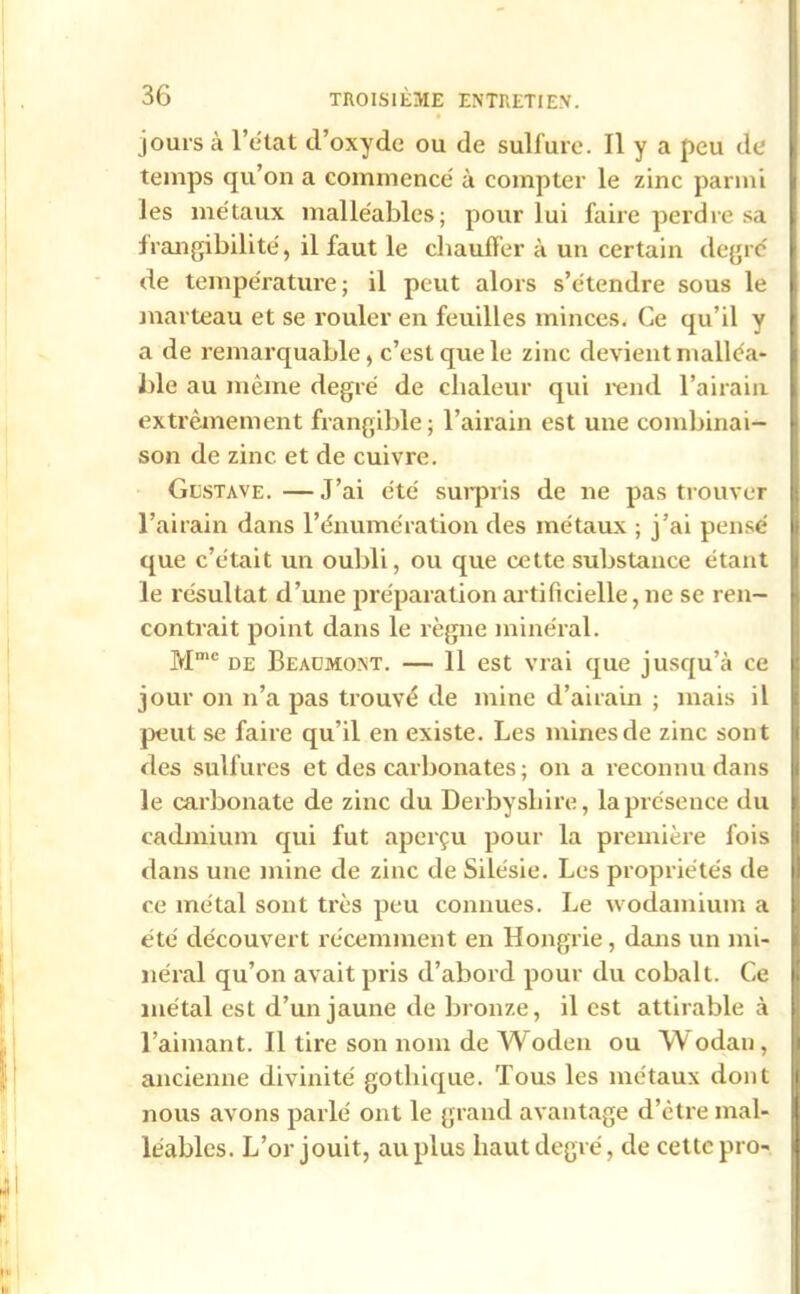 jours à l’état d’oxyde ou de sulfure. Il y a peu de temps qu’on a commence' à compter le zinc parmi les métaux malléables; pour lui faire perdre sa frangibilité, il faut le chauffer à un certain degré de température; il peut alors s’étendre sous le marteau et se rouler en feuilles minces. Ce qu’il y a de remarquable, c’est que le zinc devient malléa- ble au même degré de chaleur qui rend l’airain extrêmement frangible; l’airain est une combinai- son de zinc et de cuivre. Gustave.—J’ai été surpris de ne pas trouver l’airain dans l’énumération des métaux ; j’ai pensé que c’était un oubli, ou que cette substance étant le résultat d’une préparation artificielle, ne se ren- contrait point dans le règne minéral. Mme de Beaumont. — 11 est vrai que jusqu’à ce jour on n’a pas trouvé de mine d’airain ; mais il peut se faire qu’il en existe. Les mines de zinc sont des sulfures et des carbonates ; on a reconnu dans le carbonate de zinc du Derby sbire, la présence du cadmium qui fut aperçu pour la première fois dans une mine de zinc de Silésie. Les propriétés de ce métal sont très peu connues. Le wodamium a été découvert récemment en Hongrie, dans un mi- néral qu’on avait pris d’abord pour du cobalt. Ce métal est d’un jaune de bronze, il est attirable à l’aimant. Il tire son nom de Woden ou Wodan, ancienne divinité gothique. Tous les métaux dont nous avons parlé ont le grand avantage d’être mal- léables. L’or jouit, au plus haut degré, de cette pro-