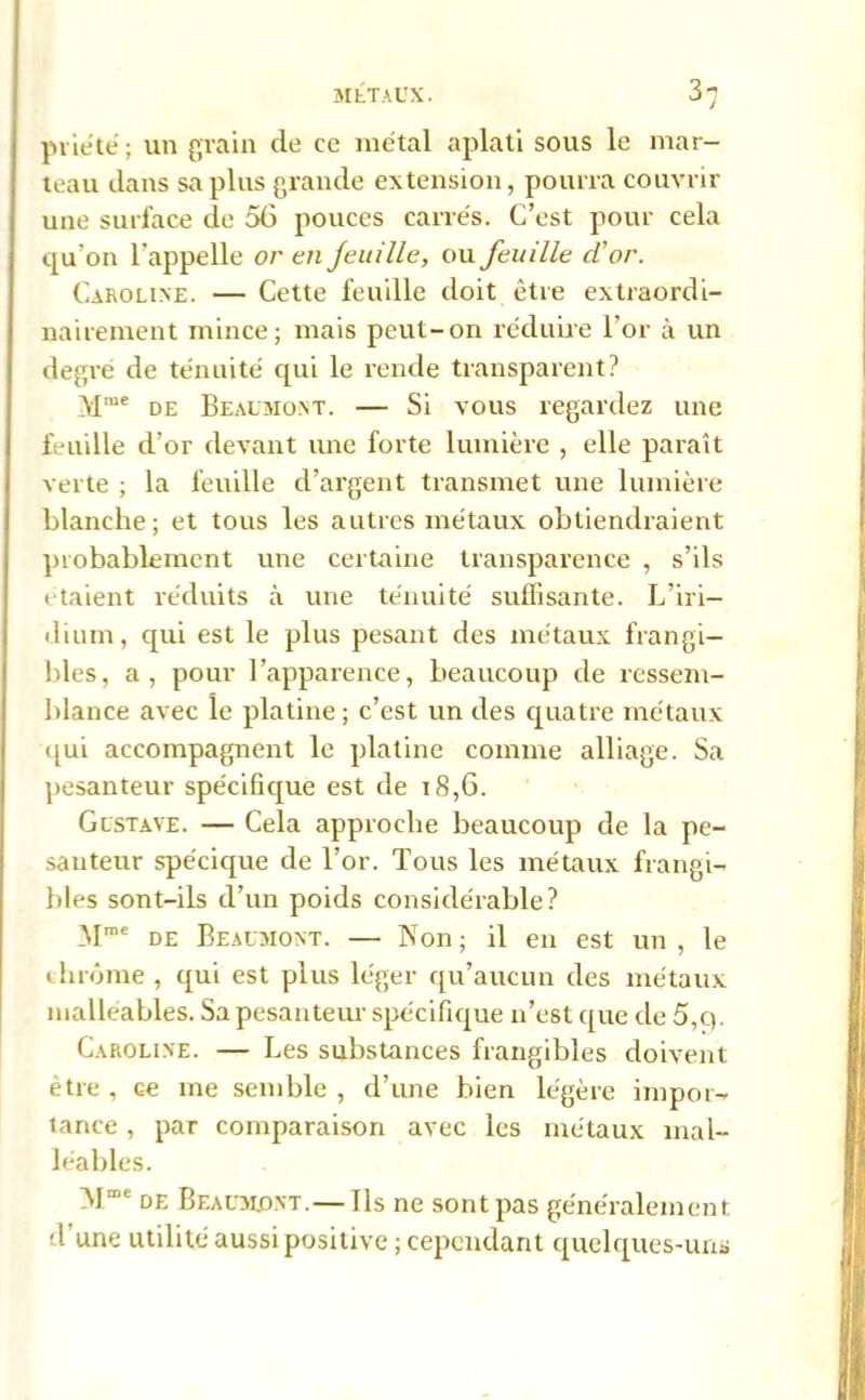 prié té ; un grain de ce métal aplati sous le mar- teau dans sapins grande extension, pourra couvrir une surface de 56 pouces carrés. C’est pour cela qu’on l’appelle or en jeuille, ou feuille cl’or. Caroline. — Cette feuille doit être extraordi- nairement mince; mais peut-on réduire l’or à un degré de ténuité qui le rende transparent? Mme de Beaumont. — Si vous regardez une feuille d’or devant une forte lumière , elle paraît verte ; la feuille d’argent transmet une lumière blanche; et tous les autres métaux obtiendraient probablement une certaine transparence , s’ils étaient réduits à une ténuité suffisante. L’iri- dium, qui est le plus pesant des métaux frangi- bles, a, pour l’apparence, beaucoup de ressem- blance avec le platine ; c’est un des quatre métaux qui accompagnent le platine comme alliage. Sa pesanteur spécifique est de 18,6. Gustave. — Cela approche beaucoup de la pe- santeur spécique de l’or. Tous les métaux frangi- bles sont-ils d’un poids considérable? Mroe de Beaumont. — Non; il en est un, le chrome , qui est plus léger qu’aucun des métaux malléables. Sa pesanteur spécifique n’est que de 5,q. Caroline. — Les substances frangibles doivent être , ce me semble , d’une bien légère impor- tance , par comparaison avec les métaux mal- léables. 11“ de Beaumont. — Ils ne sont pas généralement d une utilité aussi positive; cependant quelques-uns