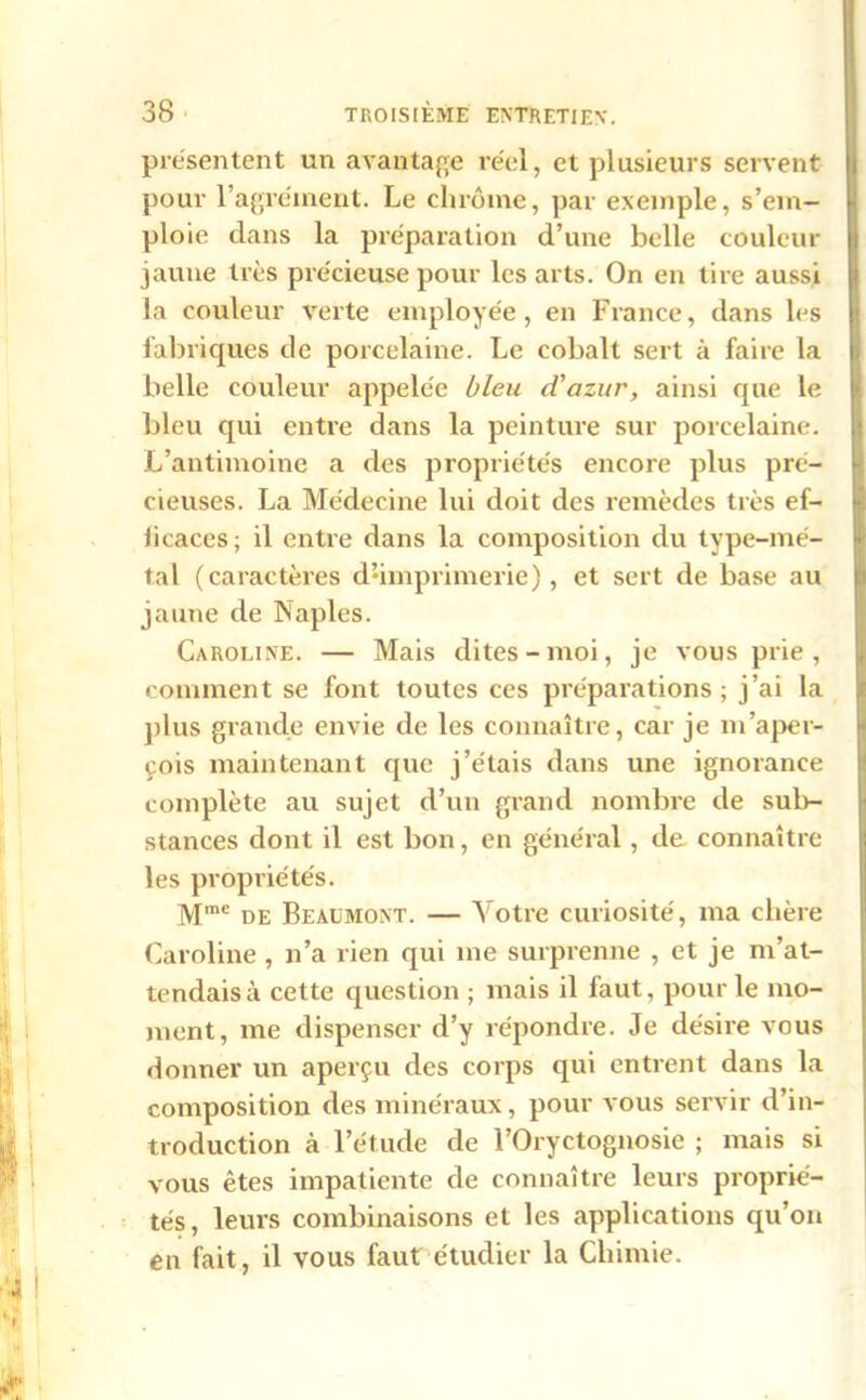 présentent un avantage réel, et plusieurs servent pour l’agrément. Le chrome, par exemple, s’em- ploie dans la préparation d’une belle couleur jaune très précieuse pour les arts. On en tire aussi la couleur verte employée, en France, dans les fabriques de porcelaine. Le cobalt sert à faire la belle couleur appelée bleu d'azur, ainsi que le bleu qui entre dans la peinture sur porcelaine. L’antimoine a des propriétés encore plus pré- cieuses. La Médecine lui doit des remèdes très ef- ficaces; il entre dans la composition du type-mé- tal (caractères d•imprimerie), et sert de base au jaune de Naples. Caroline. — Mais dites-moi, je vous prie , comment se font toutes ces préparations; j’ai la plus grande envie de les connaître, car je m’aper- çois maintenant que j’étais dans une ignorance complète au sujet d’un grand nombre de sub- stances dont il est bon, en général, de connaître les propriétés. Mme de Beaumont. — Votre curiosité, ma chère Caroline , n’a rien qui me surprenne , et je m’at- tendais à cette question ; mais il faut, pour le mo- ment, me dispenser d’y répondre. Je désire vous donner un aperçu des corps qui entrent dans la composition des minéraux, pour vous servir d’in- troduction à l’étude de l’Oryctognosie ; mais si vous êtes impatiente de connaître leurs proprié- tés, leurs combinaisons et les applications qu’on en fait, il vous faut étudier la Chimie.