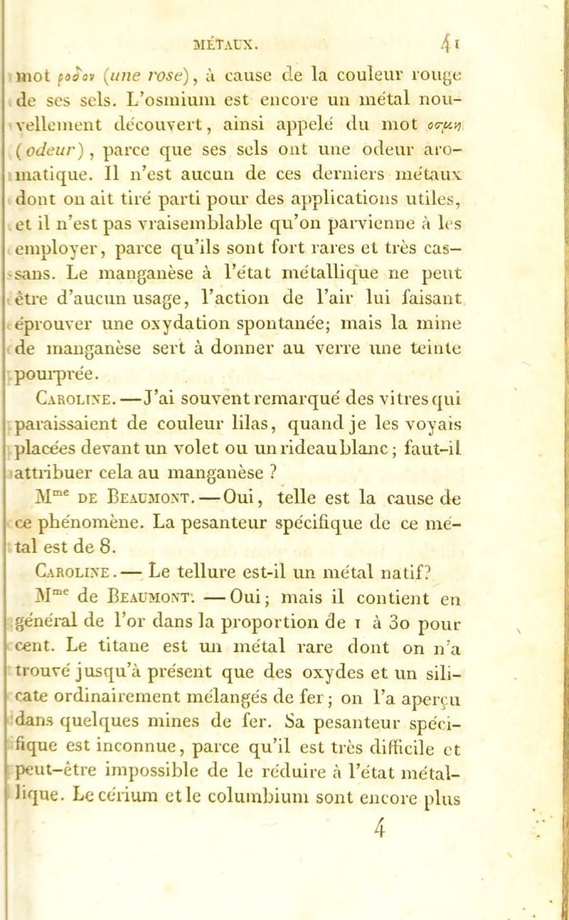 mot podov (une rosé), à cause de la couleur rouge de ses sels. L’osmium est encore un métal nou- vellement découvert, ainsi appelé du mot o<ry.vi (odeur), parce que ses sels ont une odeur aro- matique. Il n’est aucun de ces derniers métaux dont on ait tiré parti pour des applications utiles, et il n’est pas vraisemblable qu’on parvienne à les employer, parce qu’ils sont fort rares et très cas- sans. Le manganèse à l’état métallique ne peut être d’aucun usage, l’action de l’air lui faisant éprouver une oxydation spontanée; mais la mine de manganèse sert à donner au verre une teinte pourprée. Carolixe.—J’ai souvent remarqué des vitres qui paraissaient de couleur lilas, quand je les voyais placées devant un volet ou unrideaublanc ; faut-il attribuer cela au manganèse ? Mme de Beaumont. — Oui, telle est la cause de ce phénomène. La pesanteur spécifique de ce mé- tal est de 8. Caroline . — Le tellure est-il un métal natif? Mmc de Beaumont: —Oui; mais il contient en général de l’or dans la proportion de > à 3o pour cent. Le titane est un métal rare dont on n’a trouvé jusqu’à présent que des oxydes et un sili- cate ordinairement mélangés de fer ; on l’a aperçu dans quelques mines de fer. Sa pesanteur spéci- fique est inconnue, parce qu’il est très difficile et peut-être impossible de le réduire à l’état métal- lique. Le cérium et le columbium sont encore plus 4