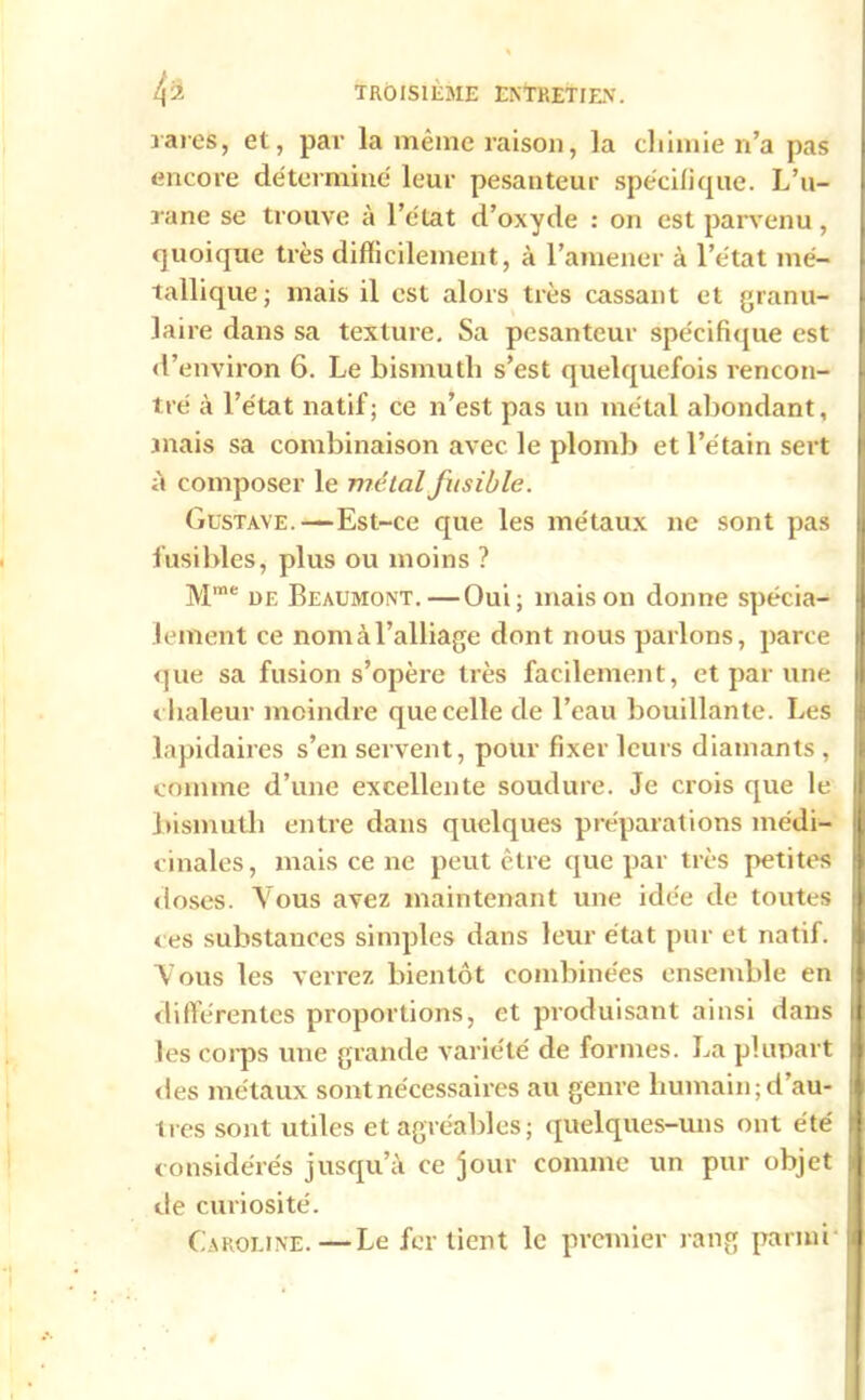 rares, et, par la même raison, la chimie n’a pas encore déterminé leur pesanteur spécifique. L’u- rane se trouve à l’état d’oxyde : on est parvenu, quoique très difficilement, à l’amener à l’état mé- tallique; mais il est alors très cassant et granu- laire dans sa texture. Sa pesanteur spécifique est d’environ 6. Le bismuth s’est quelquefois rencon- tré à l’état natif; ce n’est pas un métal abondant, mais sa combinaison avec le plomb et l’étain sert à composer le métal fusible. Gustave.—Est-ce que les métaux ne sont pas fusibles, plus ou moins ? Mme de Beaumont.—Oui; maison donne spécia- lement ce nom à l’alliage dont nous parlons, parce que sa fusion s’opère très facilement, et par une chaleur moindre que celle de l’eau bouillante. Les j lapidaires s’en servent, pour fixer leurs diamants , comme d’une excellente soudure. Je crois que le bismuth entre dans quelques préparations médi- || cinales, mais ce ne peut être que par très petites | doses. Vous avez maintenant une idée de toutes j. ces substances simples dans leur état pur et natif. Vous les verrez bientôt combinées ensemble en i différentes proportions, et produisant ainsi dans || les coips une grande variété de formes. La plupart jf «les métaux sont nécessaires au genre humain; d’au- :i 1res sont utiles et agréables; quelques-uns ont été 1 considérés jusqu’à ce jour comme un pur objet » de curiosité. Caroline.—Le fer tient le premier rang parmi l